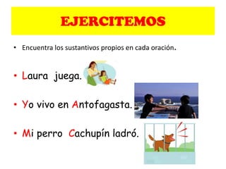 EJERCITEMOS
• Encuentra los sustantivos propios en cada oración.
• Laura juega.
• Yo vivo en Antofagasta.
• Mi perro Cachupín ladró.
 