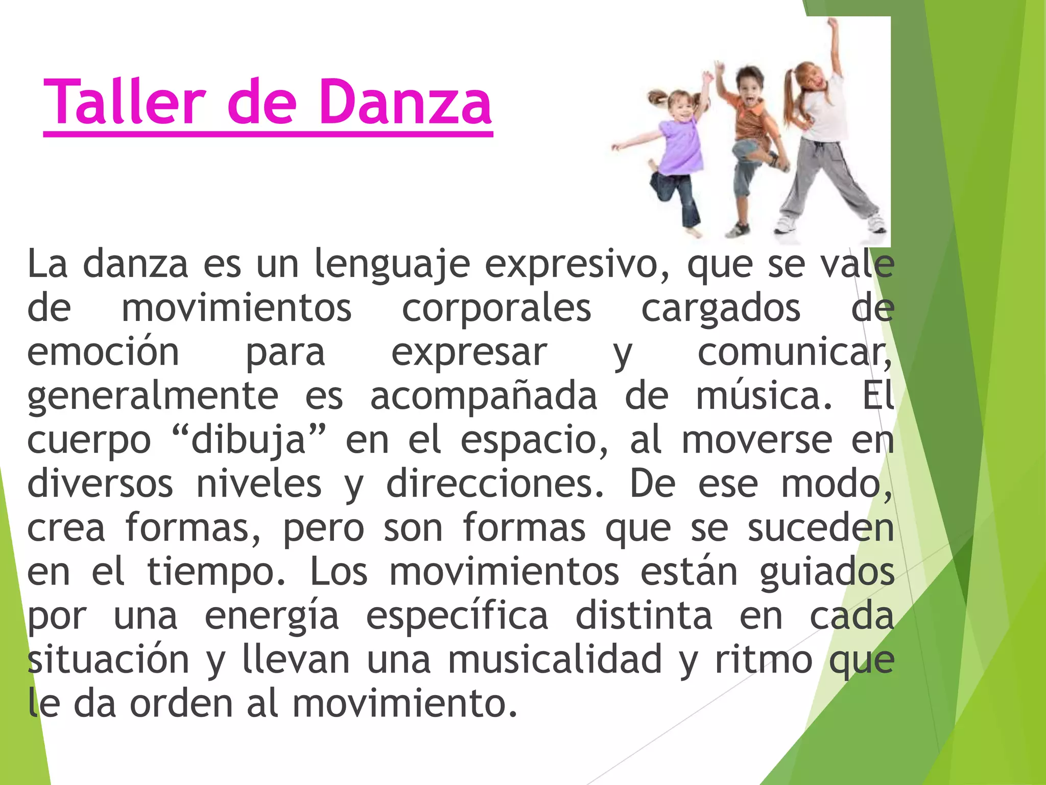 Taller de Danza
La danza es un lenguaje expresivo, que se vale
de movimientos corporales cargados de
emoción para expresar y comunicar,
generalmente es acompañada de música. El
cuerpo “dibuja” en el espacio, al moverse en
diversos niveles y direcciones. De ese modo,
crea formas, pero son formas que se suceden
en el tiempo. Los movimientos están guiados
por una energía específica distinta en cada
situación y llevan una musicalidad y ritmo que
le da orden al movimiento.
 