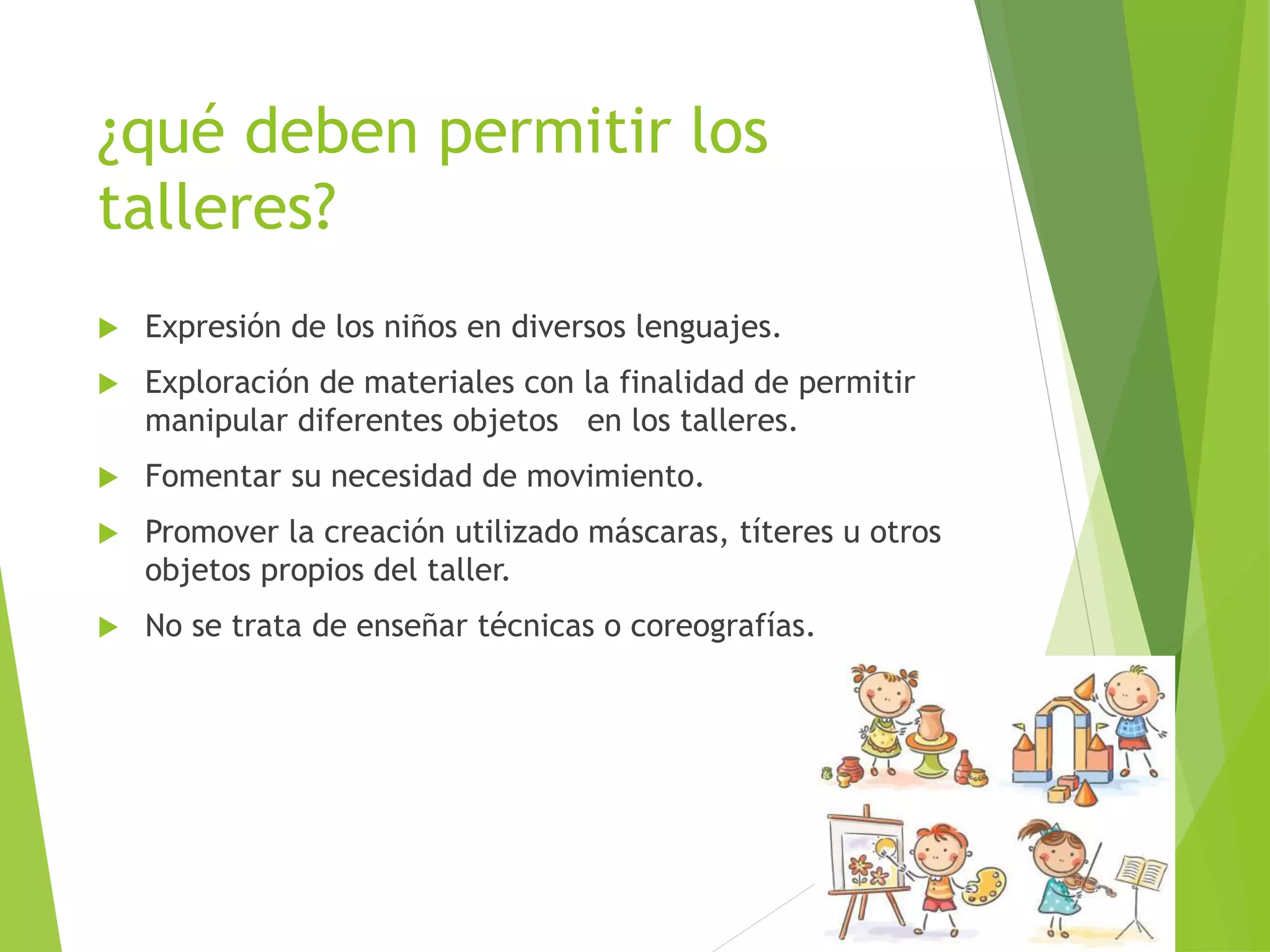 ¿qué deben permitir los
talleres?
 Expresión de los niños en diversos lenguajes.
 Exploración de materiales con la finalidad de permitir
manipular diferentes objetos en los talleres.
 Fomentar su necesidad de movimiento.
 Promover la creación utilizado máscaras, títeres u otros
objetos propios del taller.
 No se trata de enseñar técnicas o coreografías.
 
