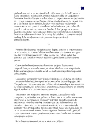 10
pudiendo encontrar en los ojos ni la decisión y energía del colérico, ni la
suave tristeza del melancólico, creemos hallarnos ante un sanguíneo o
flemático. También los ojos nos descubren el temperamento que predomina
en el temperamento mixto. Después de haber adquirido cierta experiencia
en la distinción de las miradas, muchas veces se puede ya al primer
encuentro con una persona y aún basta haberla visto de paso en la calle
para determinar su temperamento. Detalles del cuerpo, que se apuntan
además como notas características de los cuatro temperamentos (como la
formación del cráneo, el color de la cara y del cabello o la constitución del
cuello y de la nuca) no son, a mi parecer más que un simple
entretenimiento.
IV
Por más difícil que sea en ciertos casos llegar a conocer el temperamento
de un hombre, no por eso debiéramos ahorrarnos el trabajo de averiguar
nuestro propio temperamento y el de los que nos rodean o el de las
personas que tratamos con más frecuencia; pues la utilidad es siempre
grande.
Conociendo el temperamento de nuestro prójimo llegaremos a
comprenderlo mejor, o tratarlo con más justicia y a sobrellevarlo con más paciencia.
Estas son ventajas para la vida social, las cuales nunca podemos apreciar
debidamente.
Llegaremos a comprender mejor a nuestro prójimo. El Dr. Krieg en su obra:
"La ciencia de la dirección espiritual en particular" dice en la página 141:
"No podremos entender a nuestro prójimo mientras no lleguemos a conocer
su temperamento, sus aspiraciones y tendencias, pues conocer a un hombre
significa sobre todo conocer su temperamento.
Trataremos con más justicia a nuestro prójimo. A un colérico se le
conquista exponiéndole sosegadamente las razones; las palabras severas e
imperiosas le mortifican, lo obstinan y lo irritan hasta lo extremo. El
melancólico se vuelve tímido y taciturno con una palabra dura o una
mirada recelosa, más con un tratamiento atento le veremos más dado,
confiado y fiel. De la palabra de un colérico bien puede uno fiarse, pero no
de las promesas más formales de un sanguíneo. Desconociendo, pues, el
temperamento de nuestro prójimo nuestro trato redundará sin justicia en
daño propio y ajeno.
Sobrellevaremos con más paciencia a nuestro prójimo.
 