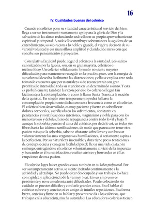 16
IV. Cualidades buenas del coléricoIV. Cualidades buenas del coléricoIV. Cualidades buenas del coléricoIV. Cualidades buenas del colérico
Cuando el colérico pone su vitalidad característica al servicio del bien,
llega a ser un instrumento sumamente apto para la gloria de Dios y la
salvación de las almas redundando todo ello en su propio aprovechamiento
espiritual y temporal. A todo ello contribuye sobremanera la agudeza de su
entendimiento, su aspiración a lo noble y grande, el vigor y decisión de su
varonil voluntad y esa maravillosa amplitud y claridad de miras con que
concibe sus pensamientos y proyectos.
Con relativa facilidad puede llegar el colérico a la santidad. Los santos
canonizados por la Iglesia, son, en su gran mayoría, coléricos o
melancólicos Un colérico sólidamente formado no siente mayores
dificultades para mantenerse recogido en la oración; pues, con la energía de
su voluntad desecha fácilmente las distracciones; y ello se explica ante todo
tomando en cuenta que por naturaleza sabe reconcentrar con gran
prontitud e intensidad toda su atención en un determinado asunto. Y esta
es probablemente también la razón por que los coléricos llegan tan
fácilmente a la contemplación, o, como la llama Santa Teresa, a la oración
de la quietud. En ningún otro temperamento podrá hallarse la
contemplación propiamente dicha con tanta frecuencia como en el colérico.
El colérico bien desarrollado, es muy paciente y fuerte en sobrellevar
dolores corporales, sacrificado en los sufrimientos, constante en
penitencias y mortificaciones interiores, magnánimo y noble para con los
menesterosos y débiles, lleno de repugnancia contra todo lo vil y bajo. Y
aunque la soberbia penetre el alma del colérico, por decirlo así, en todas sus
fibras hasta las últimas ramificaciones, de modo que parezca no tener otra
pasión más que la soberbia, sabe no obstante sobrellevar y aun buscar
voluntariamente las más vergonzosas humillaciones, si seriamente aspira a
la perfección. Por su naturaleza insensible y dura tiene pocas tentaciones
de concupiscencia y con gran facilidad puede llevar una vida casta. Sin
embargo, entregándose el colérico voluntariamente al vicio de la impureza
y buscando en él su satisfacción, resultan atroces y horrendas en él las
erupciones de esta pasión.
El colérico logra hacer grandes cosas también en su labor profesional. Por
ser su temperamento activo, se siente incitado continuamente a la
actividad y al trabajo. No puede estar desocupado y sus trabajos los hace
con rapidez y aplicación; todo le va muy bien. En sus empresas es
persistente y no se amedrenta ante dificultades. Puede colocárselo sin
cuidado en puestos difíciles y confiarle grandes cosas. En el hablar el
colérico es breve y conciso; ni es amigo de inútiles repeticiones. Esa forma
breve, concisa y firme en su hablar y presentarse da a los coléricos, que
trabajan en la educación, mucha autoridad. Las educadoras coléricas tienen
 