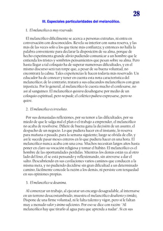 28
III. Especiales particularidades del melancólico.III. Especiales particularidades del melancólico.III. Especiales particularidades del melancólico.III. Especiales particularidades del melancólico.
1. El melancólico es muy reservado.
El melancólico difícilmente se acerca a personas extrañas, ni entra en
conversación con desconocidos. Revela su interior con suma reserva, y las
más de las veces solo a los que tiene más confianza; y entonces no halla la
palabra conveniente para declarar la disposición de su alma, porque de
hecho experimenta grande alivio pudiendo comunicar a un hombre que le
entienda los tristes y sombríos pensamientos que pesan sobre su alma. Pero
hasta llegar a tal coloquio ha de superar numerosas dificultades, y en el
mismo discurso será tan torpe que, a pesar de su buena voluntad, no
encontrará la calma. Tales experiencias le hacen todavía más reservado. Un
educador ha de conocer y tener en cuenta esta nota característica del
melancólico; de lo contrario, tratará a sus educandos melancólicos con gran
injusticia. Por lo general, al melancólico le cuesta mucho el confesarse, no
así al sanguíneo. El melancólico quisiera desahogarse por medio de un
coloquio espiritual, pero no puede; el colérico pudiera expresarse, pero no
quiere.
2. El melancólico es irresoluto.
Por sus demasiadas reflexiones, por su temor a las dificultades, por su
miedo de que le salga mal el plan o el trabajo a emprender, el melancólico
no acaba de resolverse. Difiere de buena gana la decisión de un asunto, el
despacho de un negocio. Lo que pudiera hacer en el instante, lo reserva
para mañana o pasado, para la semana siguiente; luego se olvida de ello, y
así le sucede pasar meses enteros en lo que pudiera hacer en una hora. El
melancólico nunca acaba con una cosa. Muchos necesitan largos años hasta
poner en claro su vocación religiosa y tomar el hábito. El melancólico es el
hombre de las oportunidades perdidas. Mientras los demás están ya al otro
lado del foso, él se está pensando y reflexionando, sin atreverse a dar el
salto. Descubriendo en sus cavilaciones varios caminos que conducen a la
misma meta, y no pudiendo decidirse sin gran dificultad a un determinado
camino, fácilmente concede la razón a los demás, ni persiste con terquedad
en sus opiniones propias.
3. El melancólico se desanima.
Al comenzar un trabajo, al ejecutar un encargo desagradable, al internarse
en un terreno desacostumbrado, muestra el melancólico desaliento y timidez.
Dispone de una firme voluntad, ni le falta talento y vigor, pero sí le faltan
muy a menudo valor y ánimo suficientes. Por eso se dice con razón: "Al
melancólico hay que tirarlo al agua para que aprenda a nadar". Si en sus
 