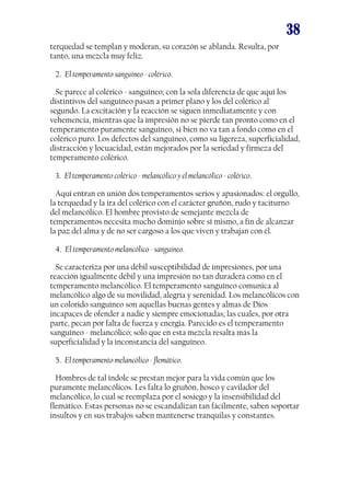 38
terquedad se templan y moderan, su corazón se ablanda. Resulta, por
tanto, una mezcla muy feliz.
2. El temperamento sanguíneo - colérico.
Se parece al colérico - sanguíneo; con la sola diferencia de que aquí los
distintivos del sanguíneo pasan a primer plano y los del colérico al
segundo. La excitación y la reacción se siguen inmediatamente y con
vehemencia, mientras que la impresión no se pierde tan pronto como en el
temperamento puramente sanguíneo, si bien no va tan a fondo como en el
colérico puro. Los defectos del sanguíneo, como su ligereza, superficialidad,
distracción y locuacidad, están mejorados por la seriedad y firmeza del
temperamento colérico.
3. El temperamento colérico - melancólico y el melancólico - colérico.
Aquí entran en unión dos temperamentos serios y apasionados: el orgullo,
la terquedad y la ira del colérico con el carácter gruñón, rudo y taciturno
del melancólico. El hombre provisto de semejante mezcla de
temperamentos necesita mucho dominio sobre sí mismo, a fin de alcanzar
la paz del alma y de no ser cargoso a los que viven y trabajan con él.
4. El temperamento melancólico - sanguíneo.
Se caracteriza por una débil susceptibilidad de impresiones, por una
reacción igualmente débil y una impresión no tan duradera como en el
temperamento melancólico. El temperamento sanguíneo comunica al
melancólico algo de su movilidad, alegría y serenidad. Los melancólicos con
un colorido sanguíneo son aquellas buenas gentes y almas de Dios
incapaces de ofender a nadie y siempre emocionadas; las cuales, por otra
parte, pecan por falta de fuerza y energía. Parecido es el temperamento
sanguíneo - melancólico; solo que en esta mezcla resalta más la
superficialidad y la inconstancia del sanguíneo.
5. El temperamento melancólico - flemático.
Hombres de tal índole se prestan mejor para la vida común que los
puramente melancólicos. Les falta lo gruñón, hosco y cavilador del
melancólico, lo cual se reemplaza por el sosiego y la insensibilidad del
flemático. Estas personas no se escandalizan tan fácilmente, saben soportar
insultos y en sus trabajos saben mantenerse tranquilas y constantes.
 