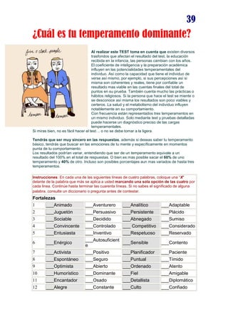 39
¿Cuál es tu temperamento dominante?
Al realizar este TEST toma en cuenta que existen diversos
trasfondos que afectan el resultado del test, la educación
recibida en la infancia, las personas cambian con los años.
El coeficiente de inteligencia y la preparación académica
influyen en las potencialidades temperamentales del
individuo. Así como la capacidad que tiene el individuo de
verse así mismo, por ejemplo, si sus percepciones así si
misma son coherentes y reales, tiene por confiable un
resultado mas viable en las cuentas finales del total de
puntos en su prueba. También cuenta mucho las prácticas o
hábitos religiosos. Si la persona que hace el test se miente o
se desconoce así misma los resultados son poco viables y
certeros. La salud y el metabolismo del individuo influyen
notablemente en su comportamiento.
Con frecuencia están representados tres temperamentos en
un mismo individuo. Solo mediante test y pruebas detalladas
puede hacerse un diagnóstico preciso de las cargas
temperamentales.
Si miras bien, no es fácil hacer el test… o no se debe tomar a la ligera.
Tendrás que ser muy sincero en las respuestas, además si deseas saber tu temperamento
básico, tendrás que buscar en las emociones de tu mente y específicamente en momentos
punta de tu comportamiento.
Los resultados podrían variar, entendiendo que ser de un temperamento equivale a un
resultado del 100% en el total de respuestas. O bien es mas posible sacar el 60% de uno
temperamento y 40% de otro. Incluso son posibles porcentajes aun mas variados de hasta tres
temperamentos.
Instrucciones: En cada una de las siguientes líneas de cuatro palabras, coloque una “X"
delante de la palabra que más se aplica a usted marcando una sola opción de las cuatro por
cada linea. Continúe hasta terminar las cuarenta líneas. Si no sabes el significado de alguna
palabra, consulte un diccionario o pregunta antes de contestar.
Fortalezas
1 ___Animado ___Aventurero ___Analítico ___Adaptable
2 ___Juguetón ___Persuasivo ___Persistente ___Plácido
3 ___Sociable ___Decidido ___Abnegado ___Sumiso
4 ___Convincente ___Controlado ___ Competitivo ___Considerado
5 ___Entusiasta ___Inventivo ___Respetuoso ___Reservado
6 ___Enérgico
___Autosuficient
e
___Sensible ___Contento
7 ___Activista ___Positivo ___Planificador ___Paciente
8 ___Espontáneo ___Seguro ___Puntual ___Tímido
9 ___Optimista ___Abierto ___Ordenado ___Atento
10 ___Humorístico ___Dominante ___Fiel ___Amigable
11 ___Encantador ___Osado ___Detallista ___Diplomático
12 ___Alegre ___Constante ___Culto ___Confiado
 