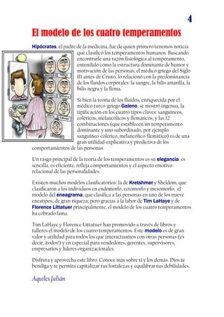 4
El modelo de los cuatro temperamentos
HiHiHiHippppócratesócratesócratesócrates, el padre de la medicina, fue de quien primero tenemos noticia
que clasificó los temperamentos humanos. Buscando
encontrarle una razón fisiológica al temperamento,
entendido como la estructura dominante de humor y
motivación de las personas, el médico griego del Siglo
III antes de Cristo, lo relacionó con la predominancia
de los fluidos corporales: la sangre, la bilis amarilla, la
bilis negra y la flema.
Si bien la teoría de los fluidos, enriquecida por el
médico turco-griego GalenoGalenoGalenoGaleno, se mostró ingenua, la
tipificación en los cuatro tipos claves: sanguíneos,
coléricos, melancólicos y flemáticos, y las 12
combinaciones (que establecen un temperamento
dominante y uno subordinado, por ejemplo:
sanguíneo-colérico, melancólico-flemático) es de una
gran utilidad explicativa y predictiva de los
comportamientos de las personas.
Un rasgo principal de la teoría de los temperamentos es su eleganciaeleganciaeleganciaelegancia: es
sencilla, es eficiente, refleja comportamientos y el aspecto emotivo-
relacional de las personalidades.
Existen muchos modelos clasificatorios: la de KreKreKreKretshtshtshtshmermermermer y Sheldom, que
clasificaron a los individuos en endomorfo, ectomorfo y mesomorfo; el
modelo del eneagramaeneagramaeneagramaeneagrama, que clasifica a las personas en uno de los nueve
eneatipos, de gran riqueza; pero gracias a la labor de Tim LaHayeTim LaHayeTim LaHayeTim LaHaye y de
FloreFloreFloreFlorence Littatuernce Littatuernce Littatuernce Littatuer principalmente, el modelo de los cuatro temperamentos
ha cobrado fama.
Tim LaHaye y Florence Littatuer han promovido a través de libros y
talleres el modelo de los cuatro temperamentos. Este modelomodelomodelomodelo es de gran
valor y utilidad para todos los que interactuamos con otras personas (es
decir, ¡todos!) y en especial para vendedores, gerentes, supervisores,
empresarios y líderes organizacionales.
Disfruta y aprovecha este libro. Conoce más sobre ti y los demás. Dios te
bendiga y te permita capitalizar tus fortalezas y equilibrar tus debilidades.
Aquiles Julián
 
