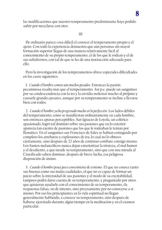 8
las modificaciones que nuestro temperamento predominante haya podido
sufrir por mezclarse con otro.
III
De ordinario parece cosa difícil el conocer el temperamento propio y el
ajeno. Con todo la experiencia demuestra que aún personas sin mayor
formación superior llegan de una manera relativamente fácil al
conocimiento de su propio temperamento, el de los que le rodean y el de
sus subalternos, con tal de que se les dé una instrucción adecuada para
ello.
Pero la investigación de los temperamentos ofrece especiales dificultades
en los casos siguientes:
1. Cuando el hombre comete aún muchos pecados. Entonces la pasión
pecaminosa resalta más que el temperamento. Así p.e. puede un sanguíneo
por su condescendencia con la ira y la envidia molestar mucho al prójimo y
causarle grandes pesares, aunque por su temperamento se incline a llevarse
bien con todos.
2. Cuando el hombre ya ha progresado mucho en la perfección. Los lados débiles
del temperamento, como se manifiestan ordinariamente en cada hombre,
son entonces apenas perceptibles. San Ignacio de Loyola, un colérico
apasionado, logró tal dominio sobre sus pasiones que en lo exterior
aparecía tan exento de pasiones que los que le rodeaban le tenían por
flemático. En el sanguíneo san Francisco de Sales se habían extinguido por
completo los arrebatos y explosiones de ira; lo cual no lo obtuvo
ciertamente, sino después de 22 años de continuo combate consigo mismo.
Los Santos melancólicos nunca dejan exteriorizar la tristeza, el mal humor
y el desaliento, a que tiende su temperamento, sino que con una mirada al
Crucificado saben dominar, después de breve lucha, esa peligrosa
disposición de ánimo.
3. Cuando el hombre posee poco conocimiento de sí mismo. El que no conoce tanto
sus buenas como sus malas cualidades, el que no es capaz de formar un
juicio sobre la intensidad de sus pasiones y el modo de su excitabilidad,
tampoco podrá darse cuenta de su temperamento, y preguntado por otros
que quisieran ayudarle con el conocimiento de su temperamento, da
respuestas falsas, no de intento, sino precisamente por no conocerse a sí
mismo. Por eso los principiantes en la vida espiritual no llegan
generalmente hablando, a conocer su temperamento, sino después de
haberse ejercitado durante algún tiempo en la meditación y en el examen
particular.
 