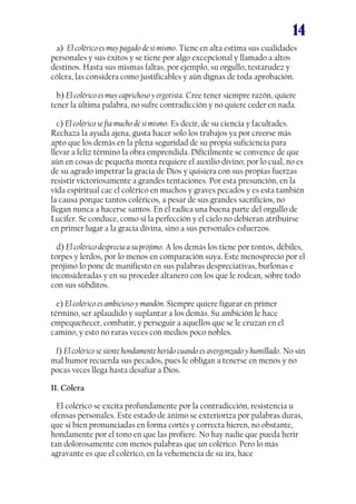 14
a) El colérico es muy pagado de sí mismo. Tiene en alta estima sus cualidades
personales y sus éxitos y se tiene por algo excepcional y llamado a altos
destinos. Hasta sus mismas faltas, por ejemplo, su orgullo, testarudez y
cólera, las considera como justificables y aún dignas de toda aprobación.
b) El colérico es muy caprichoso y ergotista. Cree tener siempre razón, quiere
tener la última palabra, no sufre contradicción y no quiere ceder en nada.
c) El colérico se fía mucho de sí mismo. Es decir, de su ciencia y facultades.
Rechaza la ayuda ajena, gusta hacer solo los trabajos ya por creerse más
apto que los demás en la plena seguridad de su propia suficiencia para
llevar a feliz término la obra emprendida. Difícilmente se convence de que
aún en cosas de pequeña monta requiere el auxilio divino; por lo cual, no es
de su agrado impetrar la gracia de Dios y quisiera con sus propias fuerzas
resistir victoriosamente a grandes tentaciones. Por esta presunción, en la
vida espiritual cae el colérico en muchos y graves pecados y es esta también
la causa porque tantos coléricos, a pesar de sus grandes sacrificios, no
llegan nunca a hacerse santos. En él radica una buena parte del orgullo de
Lucifer. Se conduce, como si la perfección y el cielo no debieran atribuirse
en primer lugar a la gracia divina, sino a sus personales esfuerzos.
d) El colérico desprecia a su prójimo. A los demás los tiene por tontos, débiles,
torpes y lerdos, por lo menos en comparación suya. Este menosprecio por el
prójimo lo pone de manifiesto en sus palabras despreciativas, burlonas e
inconsideradas y en su proceder altanero con los que le rodean, sobre todo
con sus súbditos.
e) El colérico es ambicioso y mandón. Siempre quiere figurar en primer
término, ser aplaudido y suplantar a los demás. Su ambición le hace
empequeñecer, combatir, y perseguir a aquellos que se le cruzan en el
camino, y esto no raras veces con medios poco nobles.
f) El colérico se siente hondamente herido cuando es avergonzado y humillado. No sin
mal humor recuerda sus pecados, pues le obligan a tenerse en menos y no
pocas veces llega hasta desafiar a Dios.
II. Cólera
El colérico se excita profundamente por la contradicción, resistencia u
ofensas personales. Este estado de ánimo se exterioriza por palabras duras,
que si bien pronunciadas en forma cortés y correcta hieren, no obstante,
hondamente por el tono en que las profiere. No hay nadie que pueda herir
tan dolorosamente con menos palabras que un colérico. Pero lo más
agravante es que el colérico, en la vehemencia de su ira, hace
 