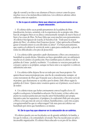 17
algo de varonil y no dan a sus alumnos el brazo a torcer como les pasa
muchas veces a las melancólicas indecisas. Los coléricos además saben
callarse como un sepulcro.
V. De lo que el colérico tiene que observar particularmente en suV. De lo que el colérico tiene que observar particularmente en suV. De lo que el colérico tiene que observar particularmente en suV. De lo que el colérico tiene que observar particularmente en su
propia educación.propia educación.propia educación.propia educación.
1. El colérico debe sacar grandes pensamientos de la palabra de Dios
(meditación, lectura, sermón), o de la experiencia de su propia vida. Ellos
han de arraigarse bien en su alma y entusiasmarle siempre de nuevo hacia el
bien y las cosas de Dios. No hace falta que sean muchos esos pensamientos.
Al colérico San Ignacio de Loyola, le bastaba el de: "Todo para la mayor
gloria de Dios"; al colérico San Francisco Javier: "¿Qué aprovecha al hombre
ganar el mundo entero si con ello daña su alma?". Un buen pensamiento,
que cautiva al colérico le servirá de norte y guía para conducirlo, a pesar de
todas las dificultades a los pies de Jesucristo.
2. Un colérico debe aprender a pedir diariamente a Dios con constancia y
humildad su ayuda divina. Mientras no haya aprendido esto, no adelantará
mucho en el camino a la perfección. Pues también para el colérico vale la
palabra de Cristo: "pedid y recibiréis". Y si además se venciera para pedir un
consejo y apoyo a su prójimo, aunque no fuera sino a su superior o confesor,
adelantaría aún más.
3. Un colérico debe dejarse llevar en todo por este buen propósito: No
quiero buscar nunca mi propia persona, sino he de considerarme siempre: a)
como instrumento de Dios que El puede usar a discreción, y b) como siervo de
mi prójimo, que diariamente se sacrifica por los demás. Debe obrar según la
palabra de Cristo: "Quien entre vosotros quiera ser el primero, sea el siervo
de todos".
4. Un colérico tiene que luchar continuamente contra el orgullo y la ira. El
orgullo es su desgracia, la humildad su salvación. Por lo tanto: a) ¡haz sobre este
punto tu examen particular por mucho años! b) ¡humíllate por propia
iniciativa ante los superiores, el prójimo y la confesión! ¡Pide por una parte
a Dios y a los que más de cerca te rodean, humillaciones, y por otra acepta
con generosidad las que te sobrevengan! Vale más para un colérico ser
humillado por otros que humillarse a sí mismo.
VI. De lo que hay que observar en la educación de un colérico.VI. De lo que hay que observar en la educación de un colérico.VI. De lo que hay que observar en la educación de un colérico.VI. De lo que hay que observar en la educación de un colérico.
El colérico puede con sus facultades ser de grande utilidad a la familia, a
los que le rodean, a la comunidad y al estado. Pues ha nacido para ser jefe e
incansable organizador. El colérico bien educado va en pos de las almas
 