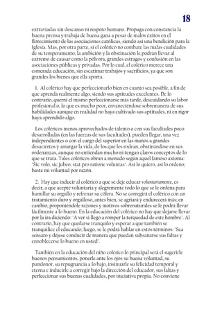 18
extraviadas sin descanso ni respeto humano. Propaga con constancia la
buena prensa y trabaja de buena gana a pesar de malos éxitos en el
florecimiento de las asociaciones católicas, siendo así una bendición para la
Iglesia. Mas, por otra parte, si el colérico no combate las malas cualidades
de su temperamento, la ambición y la obstinación le podrán llevar al
extremo de causar como la pólvora, grandes estragos y confusión en las
asociaciones públicas y privadas. Por lo cual, el colérico merece una
esmerada educación, sin escatimar trabajos y sacrificios, ya que son
grandes los bienes que ella aporta.
1. Al colérico hay que perfeccionarlo bien en cuanto sea posible, a fin de
que aprenda realmente algo, siendo sus aptitudes excelentes. De lo
contrario, querrá el mismo perfeccionarse más tarde, descuidando su labor
profesional o, lo que es mucho peor, envaneciéndose sobremanera de sus
habilidades aunque en realidad no haya cultivado sus aptitudes, ni en rigor
haya aprendido algo.
Los coléricos menos aprovechados de talento o con sus facultades poco
desarrolladas (en las fuerzas de sus facultades), pueden llegar, una vez
independientes o con el cargo del superior en las manos a grandes
desaciertos y amargar la vida, de los que les rodean, obstinándose en sus
ordenanzas, aunque no entiendan mucho ni tengan claros conceptos de lo
que se trata. Tales coléricos obran a menudo según aquel famoso axioma:
"Sic volo, sic jubeo; stat pro ratione voluntas". Así lo quiero, así lo ordeno;
baste mi voluntad por razón.
2. Hay que inducir al colérico a que se deje educar voluntariamente, es
decir, a que acepte voluntaria y alegremente todo lo que se le ordena para
humillar su orgullo y refrenar su cólera. No se corregirá el colérico con un
tratamiento duro y orgulloso, antes bien, se agriará y endurecerá más; en
cambio, proponiéndole razones y motivos sobrenaturales se le podrá llevar
fácilmente a lo bueno. En la educación del colérico no hay que dejarse llevar
por la ira diciendo: "A ver si llego a romper la terquedad de este hombre". Al
contrario, hay que quedarse tranquilo y esperar a que también se
tranquilice el educando; luego, se le podrá hablar en estos términos: "Sea
sensato y déjese conducir de manera que puedan subsanarse sus faltas y
ennoblecerse lo bueno en usted".
También en la educación del niño colérico lo principal será el sugerirle
buenos pensamientos, ponerle ante los ojos su buena voluntad, su
pundonor, su repugnancia a lo bajo, insinuarle su felicidad temporal y
eterna e inducirle a corregir bajo la dirección del educador, sus faltas y
perfeccionar sus buenas cualidades, por iniciativa propia. No conviene
 