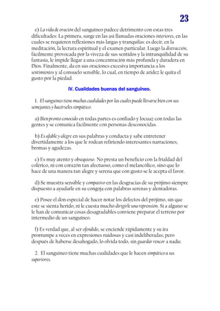 23
e) La vida de oración del sanguíneo padece detrimento con estas tres
dificultades: La primera, surge en las así llamadas oraciones interiores, en las
cuales se requieren reflexiones más largas y tranquilas: es decir, en la
meditación, la lectura espiritual y el examen particular. Luego la distracción,
fácilmente provocada por la viveza de sus sentidos y la intranquilidad de su
fantasía, le impide llegar a una concentración más profunda y duradera en
Dios. Finalmente, da en sus oraciones excesiva importancia a los
sentimientos y al consuelo sensible, lo cual, en tiempo de aridez le quita el
gusto por la piedad.
IV. Cualidades buenas del sanguíneo.IV. Cualidades buenas del sanguíneo.IV. Cualidades buenas del sanguíneo.IV. Cualidades buenas del sanguíneo.
1. El sanguíneo tiene muchas cualidades por las cuales puede llevarse bien con sus
semejantes y hacérseles simpático.
a) Bien pronto conocido en todas partes es confiado y locuaz con todas las
gentes y se comunica fácilmente con personas desconocidas.
b) Es afable y alegre en sus palabras y conducta y sabe entretener
divertidamente a los que le rodean refiriendo interesantes narraciones,
bromas y agudezas.
c) Es muy atento y obsequioso. No presta un beneficio con la frialdad del
colérico, ni con corazón tan afectuoso, como el melancólico, sino que lo
hace de una manera tan alegre y serena que con gusto se le acepta el favor.
d) Se muestra sensible y compasivo en las desgracias de su prójimo siempre
dispuesto a ayudarle en su congoja con palabras serenas y alentadoras.
e) Posee el don especial de hacer notar los defectos del prójimo, sin que
este se sienta herido, ni le cuesta mucho dirigirle una reprensión. Si a alguno se
le han de comunicar cosas desagradables conviene preparar el terreno por
intermedio de un sanguíneo.
f) Es verdad que, al ser ofendido, se enciende rápidamente y su ira
prorrumpe a veces en expresiones ruidosas y casi indeliberadas; pero
después de haberse desahogado, lo olvida todo, sin guardar rencor a nadie.
2. El sanguíneo tiene muchas cualidades que le hacen simpático a sus
superiores.
 