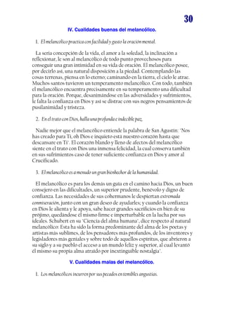 30
IV. Cualidades buenas del melancólico.IV. Cualidades buenas del melancólico.IV. Cualidades buenas del melancólico.IV. Cualidades buenas del melancólico.
1. El melancólico practica con facilidad y gusto la oración mental.
La seria concepción de la vida, el amor a la soledad, la inclinación a
reflexionar, le son al melancólico de todo punto provechosos para
conseguir una gran intimidad en su vida de oración. El melancólico posee,
por decirlo así, una natural disposición a la piedad. Contemplando las
cosas terrenas, piensa en lo eterno; caminando en la tierra, el cielo le atrae.
Muchos santos tuvieron un temperamento melancólico. Con todo, también
el melancólico encuentra precisamente en su temperamento una dificultad
para la oración. Porque, desanimándose en las adversidades y sufrimientos,
le falta la confianza en Dios y así se distrae con sus negros pensamientos de
pusilanimidad y tristeza.
2. En el trato con Dios, halla una profunda e indecible paz.
Nadie mejor que el melancólico entiende la palabra de San Agustín: "Nos
has creado para Ti, oh Dios e inquieto está nuestro corazón hasta que
descansare en Ti". El corazón blando y lleno de afectos del melancólico
siente en el trato con Dios una inmensa felicidad, la cual conserva también
en sus sufrimientos caso de tener suficiente confianza en Dios y amor al
Crucificado.
3. El melancólico es a menudo un gran bienhechor de la humanidad.
El melancólico es para los demás un guía en el camino hacia Dios, un buen
consejero en las dificultades, un superior prudente, benévolo y digno de
confianza. Las necesidades de sus cohermanos le despiertan extremada
conmiseración, junto con un gran deseo de ayudarles; y cuando la confianza
en Dios le alienta y le apoya, sabe hacer grandes sacrificios en bien de su
prójimo, quedándose él mismo firme e imperturbable en la lucha por sus
ideales. Schubert en su "Ciencia del alma humana", dice respecto al natural
melancólico: Esta ha sido la forma predominante del alma de los poetas y
artistas más sublimes, de los pensadores más profundos, de los inventores y
legisladores más geniales y sobre todo de aquellos espíritus, que abrieron a
su siglo y a su pueblo el acceso a un mundo feliz y superior, al cual levantó
él mismo su propia alma atraído por inextinguible nostalgia".
V. Cualidades malas del melancólico.V. Cualidades malas del melancólico.V. Cualidades malas del melancólico.V. Cualidades malas del melancólico.
1. Los melancólicos incurren por sus pecados en temibles angustias.
 