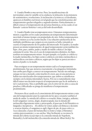 9
4. Cuando el hombre es muy nervioso. Pues, las manifestaciones de
nerviosidad, como lo variable en la conducta, la irritación, la inconstancia
de sentimientos y resoluciones, la inclinación a la tristeza y al desaliento,
aparecen en hombres nerviosos en tal grado que las exteriorizaciones del
temperamento quedan relegados a segundo término. Particularmente es
difícil conocer el temperamento de personas histéricas, en las cuales el así
llamado "carácter histérico" está ya del todo desarrollado.
5. Cuando el hombre tiene un temperamento mixto. Llamamos temperamentos
mixtos a aquellos en los cuales predomina un temperamento determinado
mezclado al mismo tiempo con propiedades de otro. Sobre temperamentos
puros y mixtos ya se ha escrito mucho. Una solución satisfactoria de los
múltiples problemas que surgen en esta materia se halla, tomando en
cuenta el temperamento de los padres del interesado. Si el padre y la madre
poseen un mismo temperamento, de igual temperamento serán también los
hijos. ¿Son, pues, ambos, padre y madre de índole colérica?, los hijos
asimismo lo serán. Mas en el caso de temperamentos distintos, los hijos
tendrán un temperamento mixto. Así por ejemplo, si el padre es colérico y
la madre melancólica, los hijos serán o coléricos con tintes melancólicos o
melancólicos con tintes coléricos, según que los hijos se parezcan más o
menos al padre o a la madre.
Para averiguar en un temperamento mixto cuál es el temperamento
predominante, hay que atenerse exactamente a las preguntas formuladas
más arriba para llegar a conocer un temperamento. Sucede sin embargo,
aunque no tan a menudo, como muchos lo creen, que en una persona se
hallan tan entrelazados dos temperamentos, que ambos se manifiestan
siempre con la misma intensidad y fuerza. Por eso es naturalmente muy
difícil tomar una decisión respecto al temperamento que ha de atribuirse a
tal o cual persona. Mas es probable que con el correr de los años a causa de
pruebas y dificultades se ponga de manifiesto el temperamento
predominante.
Préstanos eficaz ayuda en el conocimiento del temperamento mixto y más
aún del temperamento puro la expresión de los ojos y en parte también el
modo de andar: La mirada del colérico es resuelta, firme, enérgica, ardiente;
la del sanguíneo: serena, alegre, despreocupada; mas la mirada del
melancólico ligeramente triste y preocupada, al paso que la del flemático es
lánguida e inexpresiva. - Al colérico lo vemos andar con firmeza y decisión
y avanzar deprisa, el sanguíneo es ágil y ligero de pie, de paso corto y a
veces danzante; el paso del melancólico es lento y torpe; el flemático
camina perezosamente y a sus anchas. Muy fácilmente se reconoce la
mirada del colérico (cuyo tipo es la conocida mirada de Napoleón,
Bismark) y la del melancólico (la conocida mirada de Alban Stolz). No
 