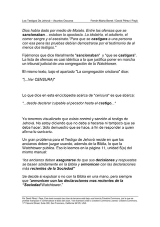 Los Testigos De Jehová – Asuntos Oscuros Ferrán Maria Benet / David Pérez i Payà
Por David Pérez i Paya, Este texto excepto las citas de terceros está bajo una licencia Creative Commons, por la que se
prohibe manipular ni comercializar el texto del autor. Text licensed under a Creative Commons License. Creative Commons,
171 Second Street, Suite 300, San Francisco, California 94105, USA.
Dios había dado por medio de Moisés. Entre las ofensas que se
sancionaban... estaban la apostasía. La idolatría, el adulterio, el
comer sangre y el asesinato."Para que se castigara a una persona
con esa pena las pruebas debían demostrarse por el testimonio de al
menos dos testigos."
Fijémonos que dice literalmente "sancionaban" y "que se castigara".
La lista de ofensas es casi idéntica a la que justifica poner en marcha
un tribunal judicial de una congregación de la Watchtower.
El mismo texto, bajo el apartado "La congregación cristiana" dice:
"(...Ver CENSURA)"
Lo que dice en esta enciclopedia acerca de "censura" es que abarca:
"...desde declarar culpable al pecador hasta el castigo..."
Ya tenemos visualizado que existe control y sanción al testigo de
Jehová. No estoy diciendo que no deba a hacerse ni tampoco que se
deba hacer. Sólo demuestro que se hace, a fin de responder a quien
afirma lo contrario.
Un gran problema para el Testigo de Jehová reside en que los
ancianos deben juzgar usando, además de la Biblia, lo que la
Watchtower publica. Eso lo leemos en la página 11, unidad 5(a) del
mismo manual:
“los ancianos deben asegurarse de que sus decisiones y respuestas
se basen sólidamente en la Biblia y armonicen con las declaraciones
más recientes de la Sociedad”
Se decide si expulsar o no con la Biblia en una mano, pero siempre
que “armonicen con las declaraciones mas recientes de la
“Sociedad Watchtower.”
 