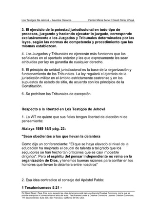 Los Testigos De Jehová – Asuntos Oscuros Ferrán Maria Benet / David Pérez i Payà
Por David Pérez i Paya, Este texto excepto las citas de terceros está bajo una licencia Creative Commons, por la que se
prohibe manipular ni comercializar el texto del autor. Text licensed under a Creative Commons License. Creative Commons,
171 Second Street, Suite 300, San Francisco, California 94105, USA.
3. El ejercicio de la potestad jurisdiccional en todo tipo de
procesos, juzgando y haciendo ejecutar lo juzgado, corresponde
exclusivamente a los Juzgados y Tribunales determinados por las
leyes, según las normas de competencia y procedimiento que las
mismas establezcan.
4. Los Juzgados y Tribunales no ejercerán más funciones que las
señaladas en el apartado anterior y las que expresamente les sean
atribuidas por ley en garantía de cualquier derecho.
5. El principio de unidad jurisdiccional es la base de la organización y
funcionamiento de los Tribunales. La ley regulará el ejercicio de la
jurisdicción militar en el ámbito estrictamente castrense y en los
supuestos de estado de sitio, de acuerdo con los principios de la
Constitución.
6. Se prohíben los Tribunales de excepción.
Respecto a la libertad en Los Testigos de Jehová
1. La WT no quiere que sus fieles tengan libertad de elección ni de
pensamiento:
Atalaya 1989 15/9 pág. 23:
"Sean obedientes a los que llevan la delantera
Como dijo un conferenciante: "El que se haya elevado el nivel de la
educación ha mejorado el caudal de talento a tal grado que los
seguidores se han hecho tan criticones que es casi imposible
dirigirlos". Pero el espíritu del pensar independiente no reina en la
organización de Dios, y tenemos buenas razones para confiar en los
hombres que llevan la delantera entre nosotros"
2. Esa idea contradice el consejo del Apóstol Pablo:
1 Tesalonicenses 5:21 -
 