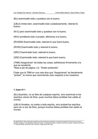 Los Testigos De Jehová – Asuntos Oscuros Ferrán Maria Benet / David Pérez i Payà
Por David Pérez i Paya, Este texto excepto las citas de terceros está bajo una licencia Creative Commons, por la que se
prohibe manipular ni comercializar el texto del autor. Text licensed under a Creative Commons License. Creative Commons,
171 Second Street, Suite 300, San Francisco, California 94105, USA.
(BJ) examinadlo todo y quedaos con lo bueno.
(LBLA) Antes bien, examinadlo todo cuidadosamente, retened lo
bueno;
(N-C) pero examinadlo todo y quedaos con lo bueno.
(NVI) sométanlo todo a prueba, aférrense a lo bueno,
(RV2000) Examinadlo todo; retened lo que fuere bueno.
(RV95) Examinadlo todo y retened lo bueno.
(SRV) Examinadlo todo; retened lo bueno.
(SSE) Examinadlo todo; retened lo que fuere bueno.
(TNM) Asegúrense* de todas las cosas; adhiéranse firmemente a lo
que es excelente
*Nota a pie de página, Lit.: "Estén probando".
Fíjate que la TNM en una nota dice que "Asegúrense" es literalmente
"probar", lo mismo que recomienda Juan respecto a los maestros:
1 Juan 4:1 -
(BJ) Queridos, no os fiéis de cualquier espíritu, sino examinad si los
espíritus vienen de Dios, pues muchos falsos profetas han salido al
mundo.
(LBLA) Amados, no creáis a todo espíritu, sino probad los espíritus
para ver si son de Dios, porque muchos falsos profetas han salido al
mundo.
 