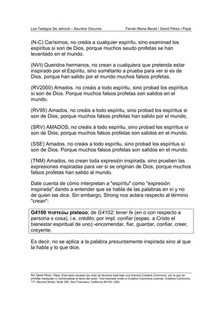 Los Testigos De Jehová – Asuntos Oscuros Ferrán Maria Benet / David Pérez i Payà
Por David Pérez i Paya, Este texto excepto las citas de terceros está bajo una licencia Creative Commons, por la que se
prohibe manipular ni comercializar el texto del autor. Text licensed under a Creative Commons License. Creative Commons,
171 Second Street, Suite 300, San Francisco, California 94105, USA.
(N-C) Carísimos, no creáis a cualquier espíritu, sino examinad los
espíritus si son de Dios, porque muchos seudo profetas se han
levantado en el mundo.
(NVI) Queridos hermanos, no crean a cualquiera que pretenda estar
inspirado por el Espíritu, sino sométanlo a prueba para ver si es de
Dios, porque han salido por el mundo muchos falsos profetas.
(RV2000) Amados, no creáis a todo espíritu, sino probad los espíritus
si son de Dios. Porque muchos falsos profetas son salidos en el
mundo.
(RV95) Amados, no creáis a todo espíritu, sino probad los espíritus si
son de Dios, porque muchos falsos profetas han salido por el mundo.
(SRV) AMADOS, no creáis á todo espíritu, sino probad los espíritus si
son de Dios; porque muchos falsos profetas son salidos en el mundo.
(SSE) Amados, no creáis a todo espíritu, sino probad los espíritus si
son de Dios. Porque muchos falsos profetas son salidos en el mundo.
(TNM) Amados, no crean toda expresión inspirada, sino prueben las
expresiones inspiradas para ver si se originan de Dios, porque muchos
falsos profetas han salido al mundo.
Date cuenta de cómo interpretan a "espíritu" como "expresión
inspirada" dando a entender que se habla de las palabras en sí y no
de quien las dice. Sin embargo, Strong nos aclara respecto al término
"crean":
G4100 πιστεύω pisteúo; de G4102; tener fe (en o con respecto a
persona o cosa), i.e. crédito; por impl. confiar (espec. a Cristo el
bienestar espiritual de uno):-encomendar, fiar, guardar, confiar, creer,
creyente.
Es decir, no se aplica a la palabra presuntamente inspirada sino al que
la habla y lo que dice.
 