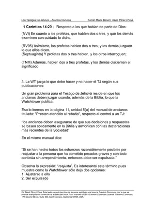 Los Testigos De Jehová – Asuntos Oscuros Ferrán Maria Benet / David Pérez i Payà
Por David Pérez i Paya, Este texto excepto las citas de terceros está bajo una licencia Creative Commons, por la que se
prohibe manipular ni comercializar el texto del autor. Text licensed under a Creative Commons License. Creative Commons,
171 Second Street, Suite 300, San Francisco, California 94105, USA.
(NVI) En cuanto a los profetas, que hablen dos o tres, y que los demás
examinen con cuidado lo dicho.
(RV95) Asimismo, los profetas hablen dos o tres, y los demás juzguen
lo que ellos dicen.
(Septuaginta) Y profetas dos o tres hablen, y los otros interroguen;
(TNM) Además, hablen dos o tres profetas, y los demás disciernan el
significado
3. La WT juzga lo que debe hacer y no hacer el TJ según sus
publicaciones:
Un gran problema para el Testigo de Jehová reside en que los
ancianos deben juzgar usando, además de la Biblia, lo que la
Watchtower publica.
Eso lo leemos en la página 11, unidad 5(a) del manual de ancianos
titulado: "Presten atención al rebaño", respecto al control a un TJ:
“los ancianos deben asegurarse de que sus decisiones y respuestas
se basen sólidamente en la Biblia y armonicen con las declaraciones
más recientes de la Sociedad”
En el mismo manual dice:
“Si se han hecho todos los esfuerzos razonablemente posibles por
reajustar a la persona que ha cometido pecados graves y con todo
continúa sin arrepentimiento, entonces debe ser expulsada.”
Observa la expresión: “reajusta”. Es interesante este término pues
muestra como la Watchtower sólo deja dos opciones:
1. Ajustarse a ella
2. Ser expulsado
Respecto a los que hablan de parte de Dios:1 Corintios 14:29 -
 