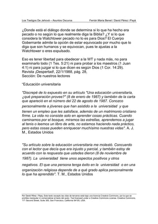 Los Testigos De Jehová – Asuntos Oscuros Ferrán Maria Benet / David Pérez i Payà
Por David Pérez i Paya, Este texto excepto las citas de terceros está bajo una licencia Creative Commons, por la que se
prohibe manipular ni comercializar el texto del autor. Text licensed under a Creative Commons License. Creative Commons,
171 Second Street, Suite 300, San Francisco, California 94105, USA.
¿Donde está el diálogo donde se determina si lo que ha hecho era
pecado o no según lo que realmente diga la Biblia? ¿Y si lo que
considera la Watchtower pecado no lo es para Dios? El Cuerpo
Gobernante admite la opción de estar equivocado por mucho que lo
diga que son humanos y se equivocan, pues te ajustas a la
Watchtower o eres expulsado.
Eso es tener libertad para obedecer a la WT y nada más, no para
examinarlo todo (1 Tes. 5:21) ni para probar a los maestros (1 Juan
4:1) ni para juzgar si lo que dicen es según Dios (1 Cor. 14:29).
Revista ¡Despertad!, 22/1/1988, pág. 28,
Sección: De nuestros lectores
“Educación universitaria
"Discrepé de lo expuesto en su artículo "Una educación universitaria,
¿qué preparación provee?" (8 de enero de 1987) y también de la carta
que apareció en el número del 22 de agosto de 1987. Conozco
personalmente a jóvenes que han asistido a la universidad y que
tienen un empleo que les satisface, además de un matrimonio cristiano
firme. La vida no consiste solo en aprender cosas prácticas. Cuando
caminamos por el bosque, miramos las estrellas, aprendemos a jugar
al tenis o leemos un libro de arte, no estamos haciendo nada práctico,
pero estas cosas pueden enriquecer muchísimo nuestras vidas". A. J.
M., Estados Unidos
"Su artículo sobre la educación universitaria me molestó. Concuerdo
con el lector que decía que era injusto y parcial, y también estoy de
acuerdo con la respuesta que ustedes dieron (8 de noviembre de
1987). La universidad tiene unos aspectos positivos y otros
negativos. El que una persona tenga éxito en la universidad o en una
organización religiosa depende de a qué grado aplica personalmente
lo que ha aprendido". T. M., Estados Unidos
 