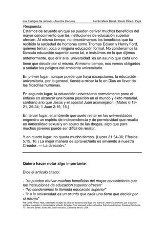 Los Testigos De Jehová – Asuntos Oscuros Ferrán Maria Benet / David Pérez i Payà
Por David Pérez i Paya, Este texto excepto las citas de terceros está bajo una licencia Creative Commons, por la que se
prohibe manipular ni comercializar el texto del autor. Text licensed under a Creative Commons License. Creative Commons,
171 Second Street, Suite 300, San Francisco, California 94105, USA.
Estamos de acuerdo en que se pueden derivar muchos beneficios del
mayor conocimiento que las instituciones de educación superior
ofrecen. Al mismo tiempo, no desestimamos los beneficios que ha
recibido la sociedad de hombres como Thomas Edison y Henry Ford,
quienes tenían poca o ninguna educación formal. No condenamos la
llamada educación superior como tal, e insistimos en lo que dijimos
anteriormente, que el ir a la universidad es un asunto que cada uno
tiene que decidir por sí mismo. Al mismo tiempo, nos vemos obligados
a señalar los peligros del ambiente universitario.
En primer lugar, aunque puede que haya excepciones, la educación
universitaria, por lo general, tiende a minar la fe en Dios en favor de
las filosofías humanas.
En segundo lugar, la educación universitaria normalmente pone el
énfasis en alcanzar una buena posición en el mundo y éxito material,
contrario a lo que Jesús y el apóstol Juan aconsejaron. (Mateo 6:19-
21, 25-34; 1 Juan 2:15, 16.)
En tercer lugar, el ambiente que suele reinar en las universidades
engendra un espíritu de independencia y de permisividad que resulta
en inmoralidad sexual y en abuso de las drogas, algo que para
muchos jóvenes puede ser difícil de resistir.
Y en cuarto lugar, no queda mucho tiempo. (Lucas 21:34-36; Efesios
5:15, 16.) La mejor manera de aprovecharlo es sirviendo a nuestro
Creador. — La dirección.”
Quiero hacer notar algo importante:
Dice el artículo citado:
- "se pueden derivar muchos beneficios del mayor conocimiento que
las instituciones de educación superior ofrecen"
- "No condenamos la llamada educación superior"
- "ir a la universidad es un asunto que cada uno tiene que decidir por
sí mismo"
Respuesta:
 