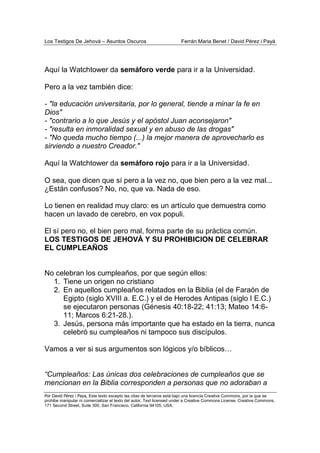Los Testigos De Jehová – Asuntos Oscuros Ferrán Maria Benet / David Pérez i Payà
Por David Pérez i Paya, Este texto excepto las citas de terceros está bajo una licencia Creative Commons, por la que se
prohibe manipular ni comercializar el texto del autor. Text licensed under a Creative Commons License. Creative Commons,
171 Second Street, Suite 300, San Francisco, California 94105, USA.
Aquí la Watchtower da semáforo verde para ir a la Universidad.
Pero a la vez también dice:
- "la educación universitaria, por lo general, tiende a minar la fe en
Dios"
- "contrario a lo que Jesús y el apóstol Juan aconsejaron"
- "resulta en inmoralidad sexual y en abuso de las drogas"
- "No queda mucho tiempo (...) la mejor manera de aprovecharlo es
sirviendo a nuestro Creador."
Aquí la Watchtower da semáforo rojo para ir a la Universidad.
O sea, que dicen que sí pero a la vez no, que bien pero a la vez mal...
¿Están confusos? No, no, que va. Nada de eso.
Lo tienen en realidad muy claro: es un artículo que demuestra como
hacen un lavado de cerebro, en vox populi.
El sí pero no, el bien pero mal, forma parte de su práctica común.
LOS TESTIGOS DE JEHOVÁ Y SU PROHIBICION DE CELEBRAR
EL CUMPLEAÑOS
No celebran los cumpleaños, por que según ellos:
1. Tiene un origen no cristiano
2. En aquellos cumpleaños relatados en la Biblia (el de Faraón de
Egipto (siglo XVIII a. E.C.) y el de Herodes Antipas (siglo I E.C.)
se ejecutaron personas (Génesis 40:18-22; 41:13; Mateo 14:6-
11; Marcos 6:21-28.).
3. Jesús, persona más importante que ha estado en la tierra, nunca
celebró su cumpleaños ni tampoco sus discípulos.
Vamos a ver si sus argumentos son lógicos y/o bíblicos…
“Cumpleaños: Las únicas dos celebraciones de cumpleaños que se
mencionan en la Biblia corresponden a personas que no adoraban a
 