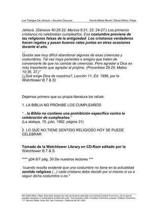 Los Testigos De Jehová – Asuntos Oscuros Ferrán Maria Benet / David Pérez i Payà
Por David Pérez i Paya, Este texto excepto las citas de terceros está bajo una licencia Creative Commons, por la que se
prohibe manipular ni comercializar el texto del autor. Text licensed under a Creative Commons License. Creative Commons,
171 Second Street, Suite 300, San Francisco, California 94105, USA.
Jehová. (Génesis 40:20-22; Marcos 6:21, 22, 24-27.) Los primeros
cristianos no celebraban cumpleaños. Esa costumbre proviene de
las religiones falsas de la antigüedad. Los cristianos verdaderos
hacen regalos y pasan buenos ratos juntos en otras ocasiones
durante el año.
…
Quizás sea muy difícil abandonar algunas de esas creencias y
costumbres. Tal vez haya parientes o amigos que traten de
convencerle de que no cambie de creencias. Pero agradar a Dios es
más importante que agradar al prójimo. (Proverbios 29:25; Mateo
10:36, 37.)”
(¿Qué exige Dios de nosotros?, Lección 11, Ed. 1996, por la
Watchtower B.T & S)
Dejemos primero que su propia literatura los refute:
1. LA BIBLIA NO PROHIBE LOS CUMPLEAÑOS
“…la Biblia no contiene una prohibición específica contra la
celebración de cumpleaños.”
(La atalaya, 15, julio, 1982. página 31)
2. LO QUE NO TIENE SENTIDO RELIGIOSO HOY SE PUEDE
CELEBRAR
Tomado de la Watchtower Library en CD-Rom editado por la
Watchtower B.T & S.
"*** g04 8/7 pág. 30 De nuestros lectores ***
“cuando resulta evidente que una costumbre no tiene en la actualidad
sentido religioso (...) cada cristiano debe decidir por sí mismo si va a
seguir dicha costumbre o no."
 