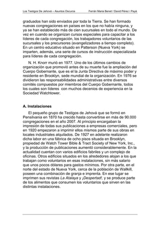 Los Testigos De Jehová – Asuntos Oscuros Ferrán Maria Benet / David Pérez i Payà
graduados han sido enviados por toda la Tierra. Se han formado
nuevas congregaciones en países en los que no había ninguna, y
ya se han establecido más de cien sucursales en todo el mundo. De
vez en cuando se organizan cursos especiales para capacitar a los
líderes de cada congregación, los trabajadores voluntarios de las
sucursales y los precursores (evangelizadores a tiempo completo).
En un centro educativo situado en Patterson (Nueva York) se
imparten, además, una serie de cursos de instrucción especializada
para líderes de cada congregación.
N. H. Knorr murió en 1977. Uno de los últimos cambios de
organización que promovió antes de su muerte fue la ampliación del
Cuerpo Gobernante, que es el la Junta Directiva de máximo poder y
residente en Brooklyn, sede mundial de la organización. En 1976 se
dividieron las responsabilidades administrativas entre diversos
comités compuestos por miembros del Cuerpo Gobernante, todos
los cuales son líderes con muchos decenios de experiencia en la
Sociedad Watchtower.
A. Instalaciones
El pequeño grupo de Testigos de Jehová que se formó en
Pensilvania en 1870 ha crecido hasta convertirse en más de 90.000
congregaciones en el año 2007. Al principio encargaban la
impresión de todas sus publicaciones a empresas comerciales, pero
en 1920 empezaron a imprimir ellos mismos parte de sus obras en
locales industriales alquilados. De 1927 en adelante realizaron
dicha labor en una fábrica de ocho pisos situada en Brooklyn,
propiedad de Watch Tower Bible & Tract Society of New York, Inc.,
y la producción de publicaciones aumentó considerablemente. En la
actualidad cuentan con varios edificios fabriles y un complejo de
oficinas. Otros edificios situados en los alrededores alojan a los que
trabajan como voluntarios en esas instalaciones, sin más salario
que unos pocos dólares para gastos mínimos. Por otra parte, en el
norte del estado de Nueva York, cerca de la población de Wallkill,
poseen una combinación de granja e imprenta. En ese lugar se
imprimen sus revistas La Atalaya y ¡Despertad!, y se produce parte
de los alimentos que consumen los voluntarios que sirven en las
distintas instalaciones.
 