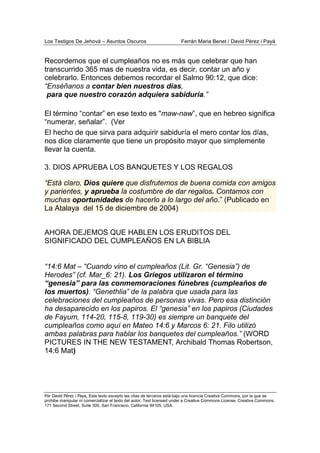 Los Testigos De Jehová – Asuntos Oscuros Ferrán Maria Benet / David Pérez i Payà
Por David Pérez i Paya, Este texto excepto las citas de terceros está bajo una licencia Creative Commons, por la que se
prohibe manipular ni comercializar el texto del autor. Text licensed under a Creative Commons License. Creative Commons,
171 Second Street, Suite 300, San Francisco, California 94105, USA.
Recordemos que el cumpleaños no es más que celebrar que han
transcurrido 365 mas de nuestra vida, es decir, contar un año y
celebrarlo. Entonces debemos recordar el Salmo 90:12, que dice:
“Enséñanos a contar bien nuestros días,
para que nuestro corazón adquiera sabiduría.”
El término “contar” en ese texto es "maw-naw”, que en hebreo significa
“numerar, señalar”. (Ver
El hecho de que sirva para adquirir sabiduría el mero contar los días,
nos dice claramente que tiene un propósito mayor que simplemente
llevar la cuenta.
3. DIOS APRUEBA LOS BANQUETES Y LOS REGALOS
“Está claro, Dios quiere que disfrutemos de buena comida con amigos
y parientes, y aprueba la costumbre de dar regalos. Contamos con
muchas oportunidades de hacerlo a lo largo del año.” (Publicado en
La Atalaya del 15 de diciembre de 2004)
AHORA DEJEMOS QUE HABLEN LOS ERUDITOS DEL
SIGNIFICADO DEL CUMPLEAÑOS EN LA BIBLIA
“14:6 Mat – “Cuando vino el cumpleaños (Lit. Gr. “Genesia”) de
Herodes” (cf. Mar_6: 21). Los Griegos utilizaron el término
“genesia” para las conmemoraciones fúnebres (cumpleaños de
los muertos). “Genethlia” de la palabra que usada para las
celebraciones del cumpleaños de personas vivas. Pero esa distinción
ha desaparecido en los papiros. El “genesia” en los papiros (Ciudades
de Fayum, 114-20, 115-8, 119-30) es siempre un banquete del
cumpleaños como aquí en Mateo 14:6 y Marcos 6: 21. Filo utilizó
ambas palabras para hablar los banquetes del cumpleaños.” (WORD
PICTURES IN THE NEW TESTAMENT, Archibald Thomas Robertson,
14:6 Mat)
 