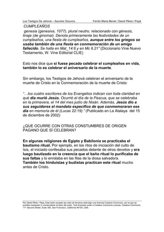 Los Testigos De Jehová – Asuntos Oscuros Ferrán Maria Benet / David Pérez i Payà
Por David Pérez i Paya, Este texto excepto las citas de terceros está bajo una licencia Creative Commons, por la que se
prohibe manipular ni comercializar el texto del autor. Text licensed under a Creative Commons License. Creative Commons,
171 Second Street, Suite 300, San Francisco, California 94105, USA.
genesia (genesiva, 1077), plural neutro, relacionado con génesis,
linaje (de ginomai). Denota primeramente las festividades de un
cumpleaños, una fiesta de cumpleaños, aunque entre los griegos se
usaba también de una fiesta en conmemoración de un amigo
fallecido. Se halla en Mat_14:6 y en Mc 6.21” (Diccionario Vine Nuevo
Testamento, W. Vine Editorial CLIE)
Esto nos dice que si fuese pecado celebrar el cumpleaños en vida,
también lo es celebrar el aniversario de la muerte.
Sin embargo, los Testigos de Jehová celebran el aniversario de la
muerte de Cristo en la Conmemoración de la muerte de Cristo:
“…los cuatro escritores de los Evangelios indican con toda claridad en
qué día murió Jesús. Ocurrió el día de la Pascua, que se celebraba
en la primavera, el 14 del mes judío de Nisán. Además, Jesús dio a
sus seguidores el mandato específico de que conmemoraran ese
día en memoria de él (Lucas 22:19).” (Publicado en La Atalaya del 15
de diciembre de 2002)
¿QUE OCURRE CON OTRAS CONSTUMBRES DE ORIGEN
PAGANO QUE SÍ CELEBRAN?
En algunas religiones de Egipto y Babilonia se practicaba el
bautismo ritual. Por ejemplo, en los ritos de iniciación del culto de
Isis, el iniciado confesaba sus pecados delante de otros devotos y era
luego bautizado en la creencia que el baño ritual lo purificaba de
sus faltas y lo enrolaba en las filas de la diosa salvadora.
También los hinduistas y budistas practican este ritual mucho
antes de Cristo.
CUMPLEAÑOS
 