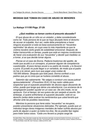 Los Testigos De Jehová – Asuntos Oscuros Ferrán Maria Benet / David Pérez i Payà
Por David Pérez i Paya, Este texto excepto las citas de terceros está bajo una licencia Creative Commons, por la que se
prohibe manipular ni comercializar el texto del autor. Text licensed under a Creative Commons License. Creative Commons,
171 Second Street, Suite 300, San Francisco, California 94105, USA.
MEDIDAS QUE TOMAN EN CASO DE ABUSO DE MENORES
La Atalaya 1/11/95 Págs. 27-29:
¿Qué medidas se toman contra el presunto abusador?
El que abusa de un niño es un violador, y debe considerársele
como tal. Toda persona de la que se haya abusado tiene el derecho
de acusar al culpable. Aun así, nadie debe precipitarse a hacer
ninguna acusación si esta se basa exclusivamente en “recuerdos
reprimidos” de abuso, en cuyo caso lo más importante es que la
víctima recobre cierto grado de estabilidad emocional. Después de
haber transcurrido un tiempo, puede que esté en mejores condiciones
de hacer una evaluación de sus “recuerdos” y decidir qué medidas va
a tomar, si es que decide tomar alguna.
Piense en el caso de Donna. Padecía trastornos del apetito, de
modo que acudió a un consejero, al parecer alguien de competencia
cuestionable. Al poco tiempo acusó a su padre de incesto, y lo llevaron
a juicio. El jurado no pudo llegar a un veredicto, de modo que el padre
no fue a la cárcel, pero tuvo que pagar unas costas de
100.000 dólares. Después que todo pasó, Donna confesó a sus
padres que ya no creía que se hubiera cometido el abuso.
Salomón dijo sabiamente: “No salgas a conducir una causa judicial
apresuradamente”. (Proverbios 25:8.) Si hay razón válida para
sospechar que el supuesto perpetrador de abusos sigue abusando de
niños, puede que tenga que darse una advertencia. Los ancianos de la
congregación pueden ayudar en un caso así. De otro modo, no se
apresure. Con el tiempo, tal vez quiera dar por zanjado el asunto. Sin
embargo, si quiere enfrentarse al supuesto abusador, está en su
derecho (antes debe evaluar los sentimientos que usted tendrá que
afrontar ante las posibles reacciones).
Mientras la persona que tiene estos “recuerdos” se recupera,
pueden presentarse situaciones delicadas. Por ejemplo, puede que un
individuo tenga claras imágenes mentales de haber sufrido abusos por
parte de alguien a quien ve todos los días. No es posible fijar reglas
para tratar estos casos. “Cada uno llevará su propia carga de
 