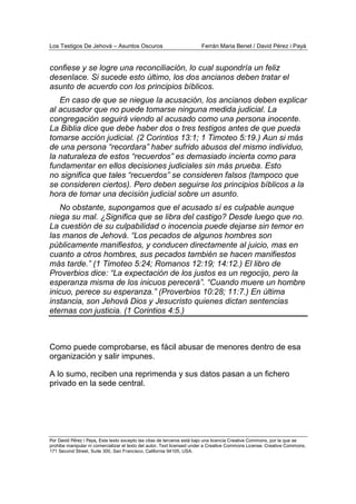 Los Testigos De Jehová – Asuntos Oscuros Ferrán Maria Benet / David Pérez i Payà
Por David Pérez i Paya, Este texto excepto las citas de terceros está bajo una licencia Creative Commons, por la que se
prohibe manipular ni comercializar el texto del autor. Text licensed under a Creative Commons License. Creative Commons,
171 Second Street, Suite 300, San Francisco, California 94105, USA.
confiese y se logre una reconciliación, lo cual supondría un feliz
desenlace. Si sucede esto último, los dos ancianos deben tratar el
asunto de acuerdo con los principios bíblicos.
En caso de que se niegue la acusación, los ancianos deben explicar
al acusador que no puede tomarse ninguna medida judicial. La
congregación seguirá viendo al acusado como una persona inocente.
La Biblia dice que debe haber dos o tres testigos antes de que pueda
tomarse acción judicial. (2 Corintios 13:1; 1 Timoteo 5:19.) Aun si más
de una persona “recordara” haber sufrido abusos del mismo individuo,
la naturaleza de estos “recuerdos” es demasiado incierta como para
fundamentar en ellos decisiones judiciales sin más prueba. Esto
no significa que tales “recuerdos” se consideren falsos (tampoco que
se consideren ciertos). Pero deben seguirse los principios bíblicos a la
hora de tomar una decisión judicial sobre un asunto.
No obstante, supongamos que el acusado sí es culpable aunque
niega su mal. ¿Significa que se libra del castigo? Desde luego que no.
La cuestión de su culpabilidad o inocencia puede dejarse sin temor en
las manos de Jehová. “Los pecados de algunos hombres son
públicamente manifiestos, y conducen directamente al juicio, mas en
cuanto a otros hombres, sus pecados también se hacen manifiestos
más tarde.” (1 Timoteo 5:24; Romanos 12:19; 14:12.) El libro de
Proverbios dice: “La expectación de los justos es un regocijo, pero la
esperanza misma de los inicuos perecerá”. “Cuando muere un hombre
inicuo, perece su esperanza.” (Proverbios 10:28; 11:7.) En última
instancia, son Jehová Dios y Jesucristo quienes dictan sentencias
eternas con justicia. (1 Corintios 4:5.)
Como puede comprobarse, es fácil abusar de menores dentro de esa
organización y salir impunes.
A lo sumo, reciben una reprimenda y sus datos pasan a un fichero
privado en la sede central.
 