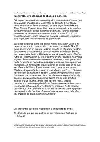 Los Testigos De Jehová – Asuntos Oscuros Ferrán Maria Benet / David Pérez i Payà
Por David Pérez i Paya, Este texto excepto las citas de terceros está bajo una licencia Creative Commons, por la que se
prohibe manipular ni comercializar el texto del autor. Text licensed under a Creative Commons License. Creative Commons,
171 Second Street, Suite 300, San Francisco, California 94105, USA.
“Yo soy el pequeño tonto con espejuelos que está en el centro que
lleva puesto el cartel de la Asamblea de Circuito. En el Bronx
nosotros solíamos llevarlos puesto en este lugar llamado Hunts
Point Palace. Era una forma fácil de expresarnos durante los días
de la prohibición y donde el hampa dominaba. Muchas grandes
orquestas de renombre tocaban allí entre los años 30 y 60. Mi
escuela superior estaba justo en la esquina y nosotros usábamos
este lugar para las ceremonias de graduación.
Las otras personas en la foto son la familia de Eisner. John a mi
derecha era sordo, cuando más o menos él cumplió de 19 a 20
años se convirtió en alguien un tanto grande en el Estado de Ohio.
La dama es la madre de los dos muchachos, ella Gracia Eisner,
era una estudiante de la Biblia de mi mamá, ya ella murió. El niño
rubio es Robert Eisner. Él fue el padrino de mi boda con mi primera
esposa. Él era un músico sumamente talentoso y creo que él tocó
en la Orquesta de Sociedades en algunas de sus cintas grabadas
musicales. No tengo pista alguna acerca de dónde está en lo que
se refiere a la Watch Tower ó acerca de donde se encuentra.
Perdimos todo contacto cuando nos mudamos del Bronx. Él era un
tipo cómico. Él adoraba el béisbol y jugábamos pelota en la calle
hasta que nos caíamos vencidos por el cansancio pero había algo
sobre él que yo nunca comprendí. Quizá era su lado artístico
porque él y yo inventábamos todo tipo de cosas. Incluso
construimos nuestro propio sistema telefónico entre ambas casas
usando los sobrantes de unos teléfonos militares. En la escuela
construimos un modelo de un sonar utilizando una pecera y partes
de repuestos electrónicas. Que casi quema toda la escuela. Pero
la porquería de cosa realmente funcionó”
__________________________________________
Las preguntas que se le hicieron en la entrevista de arriba:
1) ¿Cuándo fue que sus padres se convirtieron en Testigos de
Mark Palo, otro caso mas de abusos a menores.
Jehová?
 