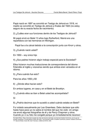 Los Testigos De Jehová – Asuntos Oscuros Ferrán Maria Benet / David Pérez i Payà
Por David Pérez i Paya, Este texto excepto las citas de terceros está bajo una licencia Creative Commons, por la que se
prohibe manipular ni comercializar el texto del autor. Text licensed under a Creative Commons License. Creative Commons,
171 Second Street, Suite 300, San Francisco, California 94105, USA.
Papá nació en 1897 se convirtió en Testigo de Jehová en 1918, mi
madre se convirtió en Testigo de Jehová a finales del 1920 (no estoy
seguro de su exacta fecha de nacimiento)
2) ¿Cuáles eran sus funciones dentro de los Testigos de Jehová?
Mi papá sirvió en Betel 13 años bajo Rutherford, Mamá era una
repartidora con las hermanas en Michigan.
Papá fue a la cárcel debido a la conscripción junto con Knorr y otros.
3) ¿Cuándo nació usted?
En 1950 – soy único hijo
4) ¿Sus padres hicieron algún trabajo especial para la Sociedad?
Ellos hicieron muchas traducciones de correspondencia del idioma
finlandés al inglés y viceversa siendo que ambos eran versados en el
idioma.
5) ¿Para cuándo fue esto?
Para los años 1950 y 60
6) ¿Dónde ellos hacían esto?
En ambos lugares, en casa y en el Betel de Brooklyn.
7) ¿Cuándo ellos se iban a Betel usted les acompañaba?
Sí
8) ¿Podría decirnos que le sucedió a usted cuándo estaba en Betel?
Fui violado sexualmente por Leo Greenlees. Debo declarar que sólo
hasta hace poco yo no sabía el nombre del que me violó. Un amigo
me envió algunas fotografías de él y de Percy Chapman y otros.
Cuando yo vi su foto me congelé porque yo inmediatamente reconocí
 