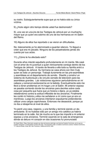 Los Testigos De Jehová – Asuntos Oscuros Ferrán Maria Benet / David Pérez i Payà
Por David Pérez i Paya, Este texto excepto las citas de terceros está bajo una licencia Creative Commons, por la que se
prohibe manipular ni comercializar el texto del autor. Text licensed under a Creative Commons License. Creative Commons,
171 Second Street, Suite 300, San Francisco, California 94105, USA.
su rostro. Subsiguientemente supe que yo no había sido su única
víctima.
9) ¿Hubo algún otro tiempo dónde usted fue deshonrado?
Sí, una vez en una jira de los Testigos de Jehová por un muchacho
mayor que yo quien era sobrino de uno de los hermanos en mi Salón
del Reino.
10) Alguno de ellos fue reportado o se vieron en dificultades.
No, básicamente yo fui aterrorizado a guardar silencio. Yo llegué a
creer que era mi pecado. Ninguno de los perpetradores jamás dio
cuenta por sus actos.
11) ¿Cómo le ha afectado esto?
Durante años intenté sepultarlo profundamente en mi mente. Me casé
con el amor de mi juventud a quien irónicamente conduje dentro de los
Testigos de Jehová. A través de llevarla a ella toda su familia entró a
los Testigos de Jehová. Su hermana se casa ahora con Don Culp
quien es todo un personaje. Trabajé duramente en las pre-asambleas
y asambleas en el departamento de sonido. Diseñé y construí un
sistema de Audiovisual y de circuito cerrado de televisión para las
asambleas grandes. Las violaciones siguieron perturbándome en mi
cabeza y comencé esclavizarme en la bebida. Eventualmente esto me
llevó a tener problemas en mi hogar y en el Salón. Mi anterior esposa
se pasaba corriendo donde los ancianos para decirles sobre cada
cosa por pequeña que fuera que yo hiciera o dijera, yo ya estaba
rebelándome contra la actitud inflexible de los ancianos. Finalmente
les conté mi historia y ellos me señalaron a mí como que yo era un
mentiroso. Luego los ancianos intentaron expulsarme pretendiendo
utilizar unos cargos caprichosos. Entonces me desasocié, porque yo
no iba a rebajarme al nivel de ellos.
Yo perdí una casa, negocio, y una familia y terminé siendo un de-
ambulante. Si no hubiese sido por un amigo mío católico yo habría
terminado en la calle. Así de mucho es lo que les importé a mi anterior
esposa y a los ancianos. Terminé cayendo en la sala de emergencia
dónde se detuvo mi corazón en dos ocasiones fui pronunciado
 