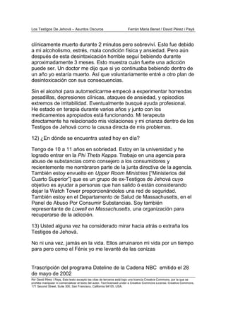 Los Testigos De Jehová – Asuntos Oscuros Ferrán Maria Benet / David Pérez i Payà
Por David Pérez i Paya, Este texto excepto las citas de terceros está bajo una licencia Creative Commons, por la que se
prohibe manipular ni comercializar el texto del autor. Text licensed under a Creative Commons License. Creative Commons,
171 Second Street, Suite 300, San Francisco, California 94105, USA.
Trascripción del programa Dateline de la Cadena NBC emitido el 28
de mayo de 2002
clínicamente muerto durante 2 minutos pero sobreviví. Esto fue debido
a mi alcoholismo, estrés, mala condición física y ansiedad. Pero aún
después de esta desintoxicación horrible seguí bebiendo durante
aproximadamente 3 meses. Esto muestra cuán fuerte una adicción
puede ser. Un doctor me dijo que si yo continuaba bebiendo dentro de
un año yo estaría muerto. Así que voluntariamente entré a otro plan de
desintoxicación con sus consecuencias.
Sin el alcohol para automedicarme empecé a experimentar horrendas
pesadillas, depresiones clínicas, ataques de ansiedad, y episodios
extremos de irritabilidad. Eventualmente busqué ayuda profesional.
He estado en terapia durante varios años y junto con los
medicamentos apropiados está funcionando. Mi terapeuta
directamente ha relacionado mis violaciones y mi crianza dentro de los
Testigos de Jehová como la causa directa de mis problemas.
12) ¿En dónde se encuentra usted hoy en día?
Tengo de 10 a 11 años en sobriedad. Estoy en la universidad y he
logrado entrar en la Phi Theta Kappa. Trabajo en una agencia para
abuso de substancias como consejero a los consumidores y
recientemente me nombraron parte de la junta directiva de la agencia.
También estoy envuelto en Upper Room Ministries [“Ministerios del
Cuarto Superior”] que es un grupo de ex-Testigos de Jehová cuyo
objetivo es ayudar a personas que han salido ó están considerando
dejar la Watch Tower proporcionándoles una red de seguridad.
También estoy en el Departamento de Salud de Massachusetts, en el
Panel de Abuso Por Consumir Substancias. Soy también
representante de Lowell en Massachusetts, una organización para
recuperarse de la adicción.
13) Usted alguna vez ha considerado mirar hacia atrás o extraña los
Testigos de Jehová.
No ni una vez, jamás en la vida. Ellos arruinaron mi vida por un tiempo
para pero como el Fénix yo me levanté de las cenizas
 