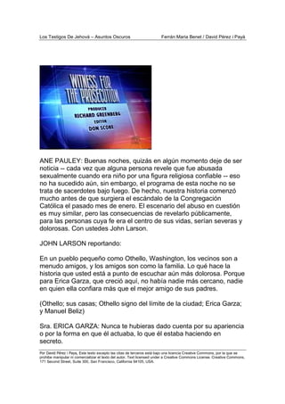 Los Testigos De Jehová – Asuntos Oscuros Ferrán Maria Benet / David Pérez i Payà
Por David Pérez i Paya, Este texto excepto las citas de terceros está bajo una licencia Creative Commons, por la que se
prohibe manipular ni comercializar el texto del autor. Text licensed under a Creative Commons License. Creative Commons,
171 Second Street, Suite 300, San Francisco, California 94105, USA.
ANE PAULEY: Buenas noches, quizás en algún momento deje de ser
noticia -- cada vez que alguna persona revele que fue abusada
sexualmente cuando era niño por una figura religiosa confiable -- eso
no ha sucedido aún, sin embargo, el programa de esta noche no se
trata de sacerdotes bajo fuego. De hecho, nuestra historia comenzó
mucho antes de que surgiera el escándalo de la Congregación
Católica el pasado mes de enero. El escenario del abuso en cuestión
es muy similar, pero las consecuencias de revelarlo públicamente,
para las personas cuya fe era el centro de sus vidas, serían severas y
dolorosas. Con ustedes John Larson.
JOHN LARSON reportando:
En un pueblo pequeño como Othello, Washington, los vecinos son a
menudo amigos, y los amigos son como la familia. Lo qué hace la
historia que usted está a punto de escuchar aún más dolorosa. Porque
para Erica Garza, que creció aquí, no había nadie más cercano, nadie
en quien ella confiara más que el mejor amigo de sus padres.
(Othello; sus casas; Othello signo del límite de la ciudad; Erica Garza;
y Manuel Beliz)
Sra. ERICA GARZA: Nunca te hubieras dado cuenta por su apariencia
o por la forma en que él actuaba, lo que él estaba haciendo en
secreto.
 