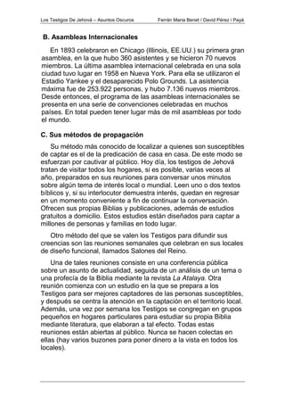 Los Testigos De Jehová – Asuntos Oscuros Ferrán Maria Benet / David Pérez i Payà
En 1893 celebraron en Chicago (Illinois, EE.UU.) su primera gran
asamblea, en la que hubo 360 asistentes y se hicieron 70 nuevos
miembros. La última asamblea internacional celebrada en una sola
ciudad tuvo lugar en 1958 en Nueva York. Para ella se utilizaron el
Estadio Yankee y el desaparecido Polo Grounds. La asistencia
máxima fue de 253.922 personas, y hubo 7.136 nuevos miembros.
Desde entonces, el programa de las asambleas internacionales se
presenta en una serie de convenciones celebradas en muchos
países. En total pueden tener lugar más de mil asambleas por todo
el mundo.
C. Sus métodos de propagación
Su método más conocido de localizar a quienes son susceptibles
de captar es el de la predicación de casa en casa. De este modo se
esfuerzan por cautivar al público. Hoy día, los testigos de Jehová
tratan de visitar todos los hogares, si es posible, varias veces al
año, preparados en sus reuniones para conversar unos minutos
sobre algún tema de interés local o mundial. Leen uno o dos textos
bíblicos y, si su interlocutor demuestra interés, quedan en regresar
en un momento conveniente a fin de continuar la conversación.
Ofrecen sus propias Biblias y publicaciones, además de estudios
gratuitos a domicilio. Estos estudios están diseñados para captar a
millones de personas y familias en todo lugar.
Otro método del que se valen los Testigos para difundir sus
creencias son las reuniones semanales que celebran en sus locales
de diseño funcional, llamados Salones del Reino.
Una de tales reuniones consiste en una conferencia pública
sobre un asunto de actualidad, seguida de un análisis de un tema o
una profecía de la Biblia mediante la revista La Atalaya. Otra
reunión comienza con un estudio en la que se prepara a los
Testigos para ser mejores captadores de las personas susceptibles,
y después se centra la atención en la captación en el territorio local.
Además, una vez por semana los Testigos se congregan en grupos
pequeños en hogares particulares para estudiar su propia Biblia
mediante literatura, que elaboran a tal efecto. Todas estas
reuniones están abiertas al público. Nunca se hacen colectas en
ellas (hay varios buzones para poner dinero a la vista en todos los
locales).
B. Asambleas Internacionales
 