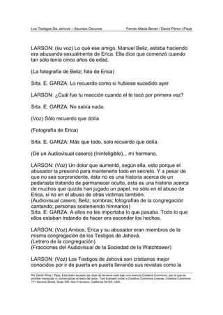 Los Testigos De Jehová – Asuntos Oscuros Ferrán Maria Benet / David Pérez i Payà
Por David Pérez i Paya, Este texto excepto las citas de terceros está bajo una licencia Creative Commons, por la que se
prohibe manipular ni comercializar el texto del autor. Text licensed under a Creative Commons License. Creative Commons,
171 Second Street, Suite 300, San Francisco, California 94105, USA.
LARSON: (su voz) Lo qué ese amigo, Manuel Beliz, estaba haciendo
era abusando sexualmente de Erica. Ella dice que comenzó cuando
tan sólo tenía cinco años de edad.
(La fotografía de Beliz; foto de Erica)
Srta. E. GARZA: Lo recuerdo como si hubiese sucedido ayer
LARSON: ¿Cuál fue tu reacción cuando el te tocó por primera vez?
Srta. E. GARZA: No sabía nada.
(Voz) Sólo recuerdo que dolía
(Fotografía de Erica)
Srta. E. GARZA: Más que todo, solo recuerdo que dolía.
(De un Audiovisual casero) (Ininteligible)... mí hermano.
LARSON: (Voz) Un dolor que aumentó, según ella, esto porque el
abusador la presionó para mantenerlo todo en secreto. Y a pesar de
que no sea sorprendente, ésta no es una historia acerca de un
pederasta tratando de permanecer oculto, esta es una historia acerca
de muchos que quizás han jugado un papel, no sólo en el abuso de
Erica, si no en el abuso de otras victimas también.
(Audiovisual casero; Beliz; sombras; fotografías de la congregación
cantando; personas sosteniendo himnarios)
Srta. E. GARZA: A ellos no les importaba lo que pasaba. Todo lo que
ellos estaban tratando de hacer era esconder los hechos.
LARSON: (Voz) Ambos, Erica y su abusador eran miembros de la
misma congregación de los Testigos de Jehová.
(Letrero de la congregación)
(Fracciones del Audiovisual de la Sociedad de la Watchtower)
LARSON: (Voz) Los Testigos de Jehová son cristianos mejor
conocidos por ir de puerta en puerta llevando sus revistas como la
 