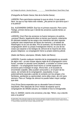 Los Testigos De Jehová – Asuntos Oscuros Ferrán Maria Benet / David Pérez i Payà
Por David Pérez i Paya, Este texto excepto las citas de terceros está bajo una licencia Creative Commons, por la que se
prohibe manipular ni comercializar el texto del autor. Text licensed under a Creative Commons License. Creative Commons,
171 Second Street, Suite 300, San Francisco, California 94105, USA.
(Fotografía de Rubén Garza; foto de la familia Garza)
LARSON: Pero permítame expresar lo que es obvio, lo que quiero
decir, es que su hija había sido violada. ¿No pensó en que tenía que ir
a la policía?
Sra. ALEXANDRA GARZA: Esa fue mi primera reacción. Pero como
Testigo, primero tienes que ir donde los ancianos cuando tienes un
problema.
LARSON: (Voz) Pero los ancianos no fueron tampoco a la policía,
¿porque? Bueno, legalmente ellos no tenían que hacerlo, solamente
en dieciséis estados se les exige a los miembros del clero reportar
cualquier caso sospechoso de abuso de menores, y el estado de
Washington no es uno de ellos. Por el contrario, los Ancianos de la
congregación abren su propia investigación interna, es una de las
cosas que separan a los testigos de Jehová de la mayoría de otros
grupos religiosos. La congregación tiene su propio sistema judicial.
(Salón del Reino; columpios; Othello; Salón del Reino)
LARSON: Cuando cualquier miembro de la congregación es acusado
de algún mal – ya sea romper alguna regla de la congregación como
fumar, cometer un pecado como adulterio, o cometer un crimen como
violación -- la congregación local reúne un comité especial de
ancianos para investigar el cargo. Ahora bien, si el acusado es
encontrado culpable, ellos pueden censurarlo o, en el peor de los
casos, ser echado de la congregación, expulsados, lo que
potencialmente equivale a perder el contacto con los amigos y los
familiares, perdiendo su oportunidad, como ellos creen, de vivir para
siempre. Para un Testigo de Jehová no puede haber mayor castigo
que este.
(Voz) Erica Garza esperaba que su abusador fuera al menos
expulsado. Pero después de cinco meses de esperar que la
congregación de Othello actuara, se molestó e hizo lo inimaginable.
Srta. E. GARZA: Llamé a los ancianos y les dije, "Miren, voy a decirle
esto a la policía"
 