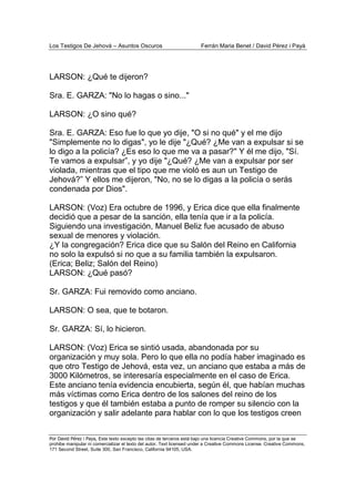 Los Testigos De Jehová – Asuntos Oscuros Ferrán Maria Benet / David Pérez i Payà
Por David Pérez i Paya, Este texto excepto las citas de terceros está bajo una licencia Creative Commons, por la que se
prohibe manipular ni comercializar el texto del autor. Text licensed under a Creative Commons License. Creative Commons,
171 Second Street, Suite 300, San Francisco, California 94105, USA.
LARSON: ¿Qué te dijeron?
Sra. E. GARZA: "No lo hagas o sino..."
LARSON: ¿O sino qué?
Sra. E. GARZA: Eso fue lo que yo dije, "O si no qué" y el me dijo
"Simplemente no lo digas", yo le dije "¿Qué? ¿Me van a expulsar si se
lo digo a la policía? ¿Es eso lo que me va a pasar?" Y él me dijo, "Sí.
Te vamos a expulsar”, y yo dije "¿Qué? ¿Me van a expulsar por ser
violada, mientras que el tipo que me violó es aun un Testigo de
Jehová?” Y ellos me dijeron, "No, no se lo digas a la policía o serás
condenada por Dios".
LARSON: (Voz) Era octubre de 1996, y Erica dice que ella finalmente
decidió que a pesar de la sanción, ella tenía que ir a la policía.
Siguiendo una investigación, Manuel Beliz fue acusado de abuso
sexual de menores y violación.
¿Y la congregación? Erica dice que su Salón del Reino en California
no solo la expulsó si no que a su familia también la expulsaron.
(Erica; Beliz; Salón del Reino)
LARSON: ¿Qué pasó?
Sr. GARZA: Fui removido como anciano.
LARSON: O sea, que te botaron.
Sr. GARZA: Sí, lo hicieron.
LARSON: (Voz) Erica se sintió usada, abandonada por su
organización y muy sola. Pero lo que ella no podía haber imaginado es
que otro Testigo de Jehová, esta vez, un anciano que estaba a más de
3000 Kilómetros, se interesaría especialmente en el caso de Erica.
Este anciano tenía evidencia encubierta, según él, que habían muchas
más víctimas como Erica dentro de los salones del reino de los
testigos y que él también estaba a punto de romper su silencio con la
organización y salir adelante para hablar con lo que los testigos creen
 