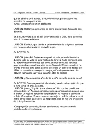 Los Testigos De Jehová – Asuntos Oscuros Ferrán Maria Benet / David Pérez i Payà
Por David Pérez i Paya, Este texto excepto las citas de terceros está bajo una licencia Creative Commons, por la que se
prohibe manipular ni comercializar el texto del autor. Text licensed under a Creative Commons License. Creative Commons,
171 Second Street, Suite 300, San Francisco, California 94105, USA.
que es el reino de Satanás, el mundo exterior, para exponer los
secretos de la organización.
(Erica; Bill Bowen; reunión acordada)
LARSON: Hablarme a mí ahora es como si estuvieras hablando con
Satanás.
Sr. BILL BOWEN: Eso es así. Estoy atacando a Dios, es lo que ellos
han dicho acerca de esto.
LARSON: Es decir, que desde el punto de vista de la Iglesia, sentarse
con nosotros ahora mismo equivale a eso.
Sr. BOWEN: Sí.
LARSON: (Voz) Bill Bowen es un productor de velas de Kentucky,
durante toda su vida ha sido Testigo de Jehová. Todo comenzó, dice
él, aproximadamente hace dos años, cuando él estaba llenando
algunos archivos confidenciales en su Salón del Reino cuando él de
pronto encontró esta carta. La cual describía un caso que databa del
1980, un caso de abuso que la congregación simplemente ocultó.
(Bowen fabricando las velas; la carta; citas de cartas)
LARSON: ¿Cómo cuántos años tenía la niña envuelta en este caso?
Sr. BOWEN: Cuando yo revisé el material, me dio la impresión de que
la niña tenía 11 años de edad.
LARSON: (Voz) ¿Y quién era el abusador? Un hombre que Bowen
conocía bien, un Anciano compañero de su congregación a quien solo
le dieron un regaño porque la congregación no reportó el caso a la
policía. Con cólera, Bowen puso un mensaje en la Internet para ver si
había otros casos parecidos. La respuesta, dice él, fue una avalancha
de dolor y frustración
(Congregación cantando; Bowen escribiendo; respuestas en la
pantalla de la computadora)
 