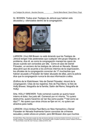 Los Testigos De Jehová – Asuntos Oscuros Ferrán Maria Benet / David Pérez i Payà
Por David Pérez i Paya, Este texto excepto las citas de terceros está bajo una licencia Creative Commons, por la que se
prohibe manipular ni comercializar el texto del autor. Text licensed under a Creative Commons License. Creative Commons,
171 Second Street, Suite 300, San Francisco, California 94105, USA.
Sr. BOWEN: Todos eran Testigos de Jehová que habían sido
abusados y silenciados dentro de la congregación.
LARSON: (Voz) Bill Bowen no está diciendo que los Testigos de
Jehová tengan más pederastas que cualquier otro grupo religioso, el
problema, dice él, es como la congregación maneja los casos de
abuso cuando son conocidos por ella. Como el caso de Daniel
Fitzwater, un anciano de los testigos de Jehová en Nevada. Bowen
descubrió que de acuerdo a los archivos internos de la organización,
los oficiales de la congregación conocían de 17 muchachas que
habían acusado a Fitzwater de haber abusado de ellas, pero la policía
dice que la congregación nunca le dio esa información a ellos.
(Edificio de la Watchtower; foto de Daniel Fitzwater; récord de la
congregación; Citas de los registros; foto de Paul Berry; la foto de
Holly Brewer; fotografía de la familia; Salón del Reino; fotografía de
Holly)
Srta. HOLLY BREWER: Todo comenzó cuando yo quería hacer
interno el dolor, fue justo allí. Comenzó por mí misma, "Yo quiero
destruirme, quiero hacerme ver tan fea como pueda ***(tal como se
dijo)***. No quiero que otros chicos se fijen en mí, no quiero ser
atractiva para nadie.
LARSON: (Voz) Ambos Paul Berry en New Hampshire y Daniel
Fitzwater en Nevada finalmente fueron convictos de crímenes
sexuales y están ahora en prisión, pero Bill Bowen dice que muchos
 