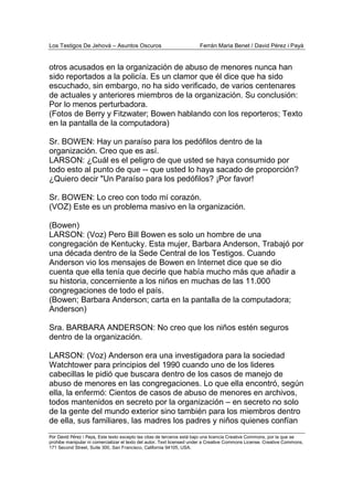 Los Testigos De Jehová – Asuntos Oscuros Ferrán Maria Benet / David Pérez i Payà
Por David Pérez i Paya, Este texto excepto las citas de terceros está bajo una licencia Creative Commons, por la que se
prohibe manipular ni comercializar el texto del autor. Text licensed under a Creative Commons License. Creative Commons,
171 Second Street, Suite 300, San Francisco, California 94105, USA.
otros acusados en la organización de abuso de menores nunca han
sido reportados a la policía. Es un clamor que él dice que ha sido
escuchado, sin embargo, no ha sido verificado, de varios centenares
de actuales y anteriores miembros de la organización. Su conclusión:
Por lo menos perturbadora.
(Fotos de Berry y Fitzwater; Bowen hablando con los reporteros; Texto
en la pantalla de la computadora)
Sr. BOWEN: Hay un paraíso para los pedófilos dentro de la
organización. Creo que es así.
LARSON: ¿Cuál es el peligro de que usted se haya consumido por
todo esto al punto de que -- que usted lo haya sacado de proporción?
¿Quiero decir "Un Paraíso para los pedófilos? ¡Por favor!
Sr. BOWEN: Lo creo con todo mí corazón.
(VOZ) Este es un problema masivo en la organización.
(Bowen)
LARSON: (Voz) Pero Bill Bowen es solo un hombre de una
congregación de Kentucky. Esta mujer, Barbara Anderson, Trabajó por
una década dentro de la Sede Central de los Testigos. Cuando
Anderson vio los mensajes de Bowen en Internet dice que se dio
cuenta que ella tenía que decirle que había mucho más que añadir a
su historia, concerniente a los niños en muchas de las 11.000
congregaciones de todo el país.
(Bowen; Barbara Anderson; carta en la pantalla de la computadora;
Anderson)
Sra. BARBARA ANDERSON: No creo que los niños estén seguros
dentro de la organización.
LARSON: (Voz) Anderson era una investigadora para la sociedad
Watchtower para principios del 1990 cuando uno de los lideres
cabecillas le pidió que buscara dentro de los casos de manejo de
abuso de menores en las congregaciones. Lo que ella encontró, según
ella, la enfermó: Cientos de casos de abuso de menores en archivos,
todos mantenidos en secreto por la organización – en secreto no solo
de la gente del mundo exterior sino también para los miembros dentro
de ella, sus familiares, las madres los padres y niños quienes confían
 