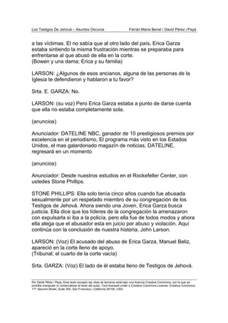 Los Testigos De Jehová – Asuntos Oscuros Ferrán Maria Benet / David Pérez i Payà
Por David Pérez i Paya, Este texto excepto las citas de terceros está bajo una licencia Creative Commons, por la que se
prohibe manipular ni comercializar el texto del autor. Text licensed under a Creative Commons License. Creative Commons,
171 Second Street, Suite 300, San Francisco, California 94105, USA.
a las víctimas. El no sabía que al otro lado del país, Erica Garza
estaba sintiendo la misma frustración mientras se preparaba para
enfrentarse al que abusó de ella en la corte.
(Bowen y una dama; Erica y su familia)
LARSON: ¿Algunos de esos ancianos, alguna de las personas de la
Iglesia te defendieron y hablaron a tu favor?
Srta. E. GARZA: No.
LARSON: (su voz) Pero Erica Garza estaba a punto de darse cuenta
que ella no estaba completamente sola.
(anuncios)
Anunciador: DATELINE NBC, ganador de 10 prestigiosos premios por
excelencia en el periodismo, El programa más visto en los Estados
Unidos, el mas galardonado magazín de noticias, DATELINE,
regresará en un momento
(anuncios)
Anunciador: Desde nuestros estudios en el Rockefeller Center, con
ustedes Stone Phillips.
STONE PHILLIPS: Ella solo tenía cinco años cuando fue abusada
sexualmente por un respetado miembro de su congregación de los
Testigos de Jehová. Ahora siendo una Joven, Erica Garza busca
justicia. Ella dice que los líderes de la congregación la amenazaron
con expulsarla si iba a la policía, pero ella fue de todos modos y ahora
ella alega que el abusador esta en juicio por abuso y violación. Aquí
continúa con la conclusión de nuestra historia, John Larson.
LARSON: (Voz) El acusado del abuso de Erica Garza, Manuel Beliz,
apareció en la corte lleno de apoyo.
(Tribunal; el cuarto de la corte vacía)
Srta. GARZA: (Voz) El lado de él estaba lleno de Testigos de Jehová.
 