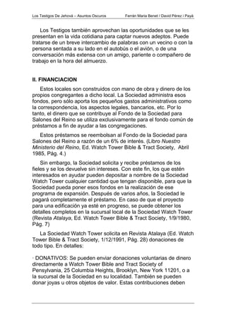 Los Testigos De Jehová – Asuntos Oscuros Ferrán Maria Benet / David Pérez i Payà
Los Testigos también aprovechan las oportunidades que se les
presentan en la vida cotidiana para captar nuevos adeptos. Puede
tratarse de un breve intercambio de palabras con un vecino o con la
persona sentada a su lado en el autobús o el avión, o de una
conversación más extensa con un amigo, pariente o compañero de
trabajo en la hora del almuerzo.
II. FINANCIACION
Estos locales son construidos con mano de obra y dinero de los
propios congregantes a dicho local. La Sociedad administra esos
fondos, pero sólo aporta los pequeños gastos administrativos como
la correspondencia, los aspectos legales, bancarios, etc. Por lo
tanto, el dinero que se contribuye al Fondo de la Sociedad para
Salones del Reino se utiliza exclusivamente para el fondo común de
préstamos a fin de ayudar a las congregaciones.
Estos préstamos se reembolsan al Fondo de la Sociedad para
Salones del Reino a razón de un 6% de interés. (Libro Nuestro
Ministerio del Reino, Ed. Watch Tower Bible & Tract Society, Abril
1985, Pág. 4.)
Sin embargo, la Sociedad solicita y recibe préstamos de los
fieles y se los devuelve sin intereses. Con este fin, los que estén
interesados en ayudar pueden depositar a nombre de la Sociedad
Watch Tower cualquier cantidad que tengan disponible, para que la
Sociedad pueda poner esos fondos en la realización de ese
programa de expansión. Después de varios años, la Sociedad le
pagará completamente el préstamo. En caso de que el proyecto
para una edificación ya esté en progreso, se puede obtener los
detalles completos en la sucursal local de la Sociedad Watch Tower
(Revista Atalaya, Ed. Watch Tower Bible & Tract Society, 1/9/1980,
Pág. 7)
La Sociedad Watch Tower solicita en Revista Atalaya (Ed. Watch
Tower Bible & Tract Society, 1/12/1991, Pág. 28) donaciones de
todo tipo. En detalles:
· DONATIVOS: Se pueden enviar donaciones voluntarias de dinero
directamente a Watch Tower Bible and Tract Society of
Pensylvania, 25 Columbia Heights, Brooklyn, New York 11201, o a
la sucursal de la Sociedad en su localidad. También se pueden
donar joyas u otros objetos de valor. Estas contribuciones deben
 