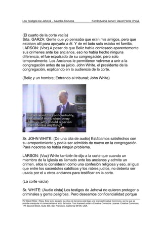 Los Testigos De Jehová – Asuntos Oscuros Ferrán Maria Benet / David Pérez i Payà
Por David Pérez i Paya, Este texto excepto las citas de terceros está bajo una licencia Creative Commons, por la que se
prohibe manipular ni comercializar el texto del autor. Text licensed under a Creative Commons License. Creative Commons,
171 Second Street, Suite 300, San Francisco, California 94105, USA.
(El cuarto de la corte vacía)
Srta. GARZA: Gente que yo pensaba que eran mis amigos, pero que
estaban allí para apoyarlo a él. Y de mi lado solo estaba mi familia.
LARSON: (Voz) A pesar de que Beliz había confesado aparentemente
sus crímenes ante los ancianos, eso no había hecho ninguna
diferencia, el fue expulsado de su congregación, pero solo
temporalmente. Los Ancianos le permitieron volverse a unir a la
congregación antes de su juicio. John White, el presidente de la
congregación, explicando en la audiencia de la corte.
(Beliz y un hombre; Entrando al tribunal; John White)
Sr. JOHN WHITE: (De una cita de audio) Estábamos satisfechos con
su arrepentimiento y podía ser admitido de nuevo en la congregación.
Para nosotros no había ningún problema.
LARSON: (Voz) White también le dijo a la corte que cuando un
miembro de la Iglesia es llamado ante los ancianos y admite un
crimen, ellos lo consideran como una confesión religiosa y eso, al igual
que entre los sacerdotes católicos y los rabies judíos, no debería ser
usada por el u otros ancianos para testificar en la corte.
(La corte vacía)
Sr. WHITE: (Audio cinta) Los testigos de Jehová no quieren proteger a
criminales y gente peligrosa. Pero deseamos confidencialidad porque
 
