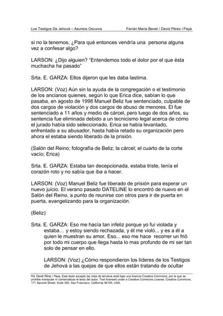 Los Testigos De Jehová – Asuntos Oscuros Ferrán Maria Benet / David Pérez i Payà
Por David Pérez i Paya, Este texto excepto las citas de terceros está bajo una licencia Creative Commons, por la que se
prohibe manipular ni comercializar el texto del autor. Text licensed under a Creative Commons License. Creative Commons,
171 Second Street, Suite 300, San Francisco, California 94105, USA.
si no la tenemos, ¿Para qué entonces vendría una persona alguna
vez a confesar algo?
LARSON: ¿Dijo alguien? “Entendemos todo el dolor por el que ésta
muchacha ha pasado”
Srta. E. GARZA: Ellos dijeron que les daba lastima.
LARSON: (Voz) Aún sin la ayuda de la congregación o el testimonio
de los ancianos quienes, según lo que Erica dice, sabían lo que
pasaba, en agosto de 1998 Manuel Beliz fue sentenciado, culpable de
dos cargos de violación y dos cargos de abuso de menores. El fue
sentenciado a 11 años y medio de cárcel, pero luego de dos años, su
sentencia fue eliminada debido a un tecnicismo legal acerca de cómo
el jurado había sido seleccionado. Erica se había levantado,
enfrentado a su abusador, hasta había retado su organización pero
ahora el estaba siendo liberado de la prisión.
(Salón del Reino; fotografía de Beliz; la cárcel; el cuarto de la corte
vacío; Erica)
Srta. E. GARZA: Estaba tan decepcionada, estaba triste, tenía el
corazón roto y no sabía que iba a hacer.
LARSON: (Voz) Manuel Beliz fue liberado de prisión para esperar un
nuevo juicio. El verano pasado DATELINE lo encontró de nuevo en el
Salón del Reino, a punto de reunirse con otros para ir de puerta en
puerta, evangelizando para la organización.
(Beliz)
Srta. E. GARZA: Eso me hacía tan infeliz porque yo fui violada y
estaba… y estoy siendo rechazada, y él me violó... y es a él a
quien le muestran su amor. Eso... eso me hace recorrer un frió
por todo mi cuerpo que llega hasta lo mas profundo de mi ser tan
solo de pensar en ello.
LARSON: (Voz) ¿Cómo respondieron los líderes de los Testigos
de Jehová a las quejas de que ellos están tratando de ocultar
 