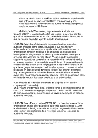 Los Testigos De Jehová – Asuntos Oscuros Ferrán Maria Benet / David Pérez i Payà
Por David Pérez i Paya, Este texto excepto las citas de terceros está bajo una licencia Creative Commons, por la que se
prohibe manipular ni comercializar el texto del autor. Text licensed under a Creative Commons License. Creative Commons,
171 Second Street, Suite 300, San Francisco, California 94105, USA.
casos de abuso como el de Erica? Ellos declinaron la petición de
una entrevista en vivo, pero hablaron con nosotros, y nos
suministraron una Audiovisualcinta donde se muestra su política
según su vocero J.R. Brown.
(Edificio de la Watchtower; fragmentos de Audiovisual)
Sr. J.R. BROWN: (Audiovisual cinta) Los testigos de Jehová sienten
que el abuso de menores es un mal. Un mal de nuestro tiempo, es un
mal de nuestra sociedad y por lo tanto lo aborrecemos.
LARSON: (Voz) los oficiales de la organización dicen que ellos
publican artículos como estos, educando a sus miembros y
entrenando a los ancianos para ayudar a la víctimas de abuso. La
organización también dice que a los ancianos se les exige que
investiguen las alegaciones de abuso, y que tomen los pasos para
proteger a las víctimas de más abuso. Y que cuando los oficiales
sepan de abusadores que se han arrepentido y han sido readmitidos
en la congregación, no se les debe permitir tener ninguna posición de
responsabilidad dentro de la congregación. Ellos también insisten en
que la congregación, cumple con todas las leyes en cuanto a reportar
los casos en esos estados donde es exigido, aun cuando solamente
hay un testigo de esos crímenes. Pero en estados donde no se le
exige a las congregaciones reportar el abuso, ellos no desaniman a las
víctimas de reportar los casos de abuso a las autoridades.
(Los artículos de la revista; el nombre de la iglesia en el edificio;
congregación cantando)
Sr. BROWN: (Audiovisual cinta) Cuando surge el asunto de reportar el
caso, entonces eso es algo que los padres pueden decidir. Nosotros
de ninguna manera les decimos que no vayan a denunciar un caso de
abuso de menores.
LARSON: (Voz) En una carta a DATELINE, La directiva general de la
organización añade que "Es posible que unos cuantos de los 77.799
ancianos de los Testigos de Jehová no hayan seguido la dirección que
ellos les han dado relacionado a investigar y reportar los casos de
abuso de menores."
 