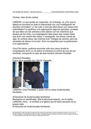 Los Testigos De Jehová – Asuntos Oscuros Ferrán Maria Benet / David Pérez i Payà
Por David Pérez i Paya, Este texto excepto las citas de terceros está bajo una licencia Creative Commons, por la que se
prohibe manipular ni comercializar el texto del autor. Text licensed under a Creative Commons License. Creative Commons,
171 Second Street, Suite 300, San Francisco, California 94105, USA.
(Cartas; citas de las cartas)
LARSON: Lo que queda sin responder, sin embargo, es ¿Por qué la
Iglesia se envuelve en todo lo relacionado con una investigación de
asuntos criminales? ¿Y de cuán a menudo ellos llevan sus casos a las
autoridades? Le pedimos a la organización algunos ejemplos, pruebas
de que ellos son tan estrictos como dijeron con los miembros que
abusan de los niños. La congregación dejó pasar seis meses hasta
que al fin nos mostró dos casos. Y enseguida nos dimos cuenta de
algo. En ambos casos, las víctimas eran Testigos de Jehová, pero los
acusados de abuso no lo eran. Eran no-creyentes que no pertenecían
a la organización.
(Voz) De hecho, pudimos encontrar sólo dos casos donde la
congregación tomó un rol activo al volverse en contra de uno de sus
hombres, incluyendo el caso de este hombre Clement Pandello.
(Clement Pandello)
Fuera de la pantalla Voz: Del Sr. Pandello...
LARSON: (Voz) Pandello, a quien ven en estos Audiovisuales
familiares...
(Fracciones de Audiovisuales familiares)
Muchacha no identificada: (Del Audiovisual casero)...en el medio.
LARSON: (Voz)... le confesó a la Iglesia que él había abusado de su
propia nieta.
(Fracciones de Audiovisuales familiares)
 