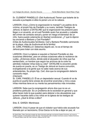 Los Testigos De Jehová – Asuntos Oscuros Ferrán Maria Benet / David Pérez i Payà
Por David Pérez i Paya, Este texto excepto las citas de terceros está bajo una licencia Creative Commons, por la que se
prohibe manipular ni comercializar el texto del autor. Text licensed under a Creative Commons License. Creative Commons,
171 Second Street, Suite 300, San Francisco, California 94105, USA.
Sr. CLEMENT PANDELLO: (Del Audiovisual) Tienen que botarte de la
escuela a puntapiés si ellos te ponen uno en la cabeza.
LARSON: (Voz) ¿Cómo la organización lo manejó? Los padres de la
víctima, el propio hijo de Pandello y su nuera, también Testigos de
Jehová, le dijeron a DATELINE que la organización los presionó para
llegar a un acuerdo, en el cual Pandello quien fue acusado y culpable
del crimen de contacto sexual y poner en riesgo el bienestar de un
niño, fuera puesto solamente en libertad condicional. ¿Y qué le dijeron
los ancianos a Barbara y Carl Pandello?
(Citas de Audiovisuales familiares; Carl y Barbara Pandello caminando
en la playa; citas de Audiovisual de la familia)
Sr. CARL PANDELLO: Debemos dejarlo así, no es el tiempo de
Jehová para tratar con éste asunto.
LARSON: (Voz) La Iglesia si expulsó a Clement Pandello en dos
ocasiones diferentes, pero en ambas ocasiones ellos lo recibieron de
vuelta. ¿Entonces ahora, dónde está el abusador de niños que fue
sentenciado, un hombre que según los archivos de la corte ha
admitido molestar niñas toda su vida? DATELINE lo encontró yendo
de puerta en puerta, es un Testigo de Jehová en buena comunión,
evangelizando a la gente que no sabe nada acerca de sus
antecedentes. Su propio hijo, Carl, dice que la congregación debería
conocerlo mejor.
(Clement)
Sr. CARL PANDELLO: Él es un depredador sexual. Cuando él va de
puerta en puerta tiene ansias de encontrar jovencitas y mira a esas
niñas mientras tiene en su mente los pensamientos más inmorales.
LARSON: Sabe que la congregación ahora dice que no es un
problema particular. Es un problema de la sociedad en general y que
ellos hacen todo lo que pueden para detener a los abusadores que
quieren hacerles daño a los niños en la Iglesia de los testigos de
Jehová, ¿Qué le dirías a ellos?
Srta. E. GARZA: Mentirosos
LARSON: (Voz) A pesar de que el violador que había sido acusado fue
liberado por un tecnicismo, Erica Garza no lo iba a dejar en paz, el
 