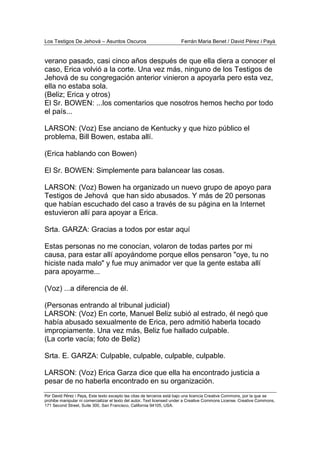 Los Testigos De Jehová – Asuntos Oscuros Ferrán Maria Benet / David Pérez i Payà
Por David Pérez i Paya, Este texto excepto las citas de terceros está bajo una licencia Creative Commons, por la que se
prohibe manipular ni comercializar el texto del autor. Text licensed under a Creative Commons License. Creative Commons,
171 Second Street, Suite 300, San Francisco, California 94105, USA.
verano pasado, casi cinco años después de que ella diera a conocer el
caso, Erica volvió a la corte. Una vez más, ninguno de los Testigos de
Jehová de su congregación anterior vinieron a apoyarla pero esta vez,
ella no estaba sola.
(Beliz; Erica y otros)
El Sr. BOWEN: ...los comentarios que nosotros hemos hecho por todo
el país...
LARSON: (Voz) Ese anciano de Kentucky y que hizo público el
problema, Bill Bowen, estaba allí.
(Erica hablando con Bowen)
El Sr. BOWEN: Simplemente para balancear las cosas.
LARSON: (Voz) Bowen ha organizado un nuevo grupo de apoyo para
Testigos de Jehová que han sido abusados. Y más de 20 personas
que habían escuchado del caso a través de su página en la Internet
estuvieron allí para apoyar a Erica.
Srta. GARZA: Gracias a todos por estar aquí
Estas personas no me conocían, volaron de todas partes por mi
causa, para estar allí apoyándome porque ellos pensaron "oye, tu no
hiciste nada malo" y fue muy animador ver que la gente estaba allí
para apoyarme...
(Voz) ...a diferencia de él.
(Personas entrando al tribunal judicial)
LARSON: (Voz) En corte, Manuel Beliz subió al estrado, él negó que
había abusado sexualmente de Erica, pero admitió haberla tocado
impropiamente. Una vez más, Beliz fue hallado culpable.
(La corte vacía; foto de Beliz)
Srta. E. GARZA: Culpable, culpable, culpable, culpable.
LARSON: (Voz) Erica Garza dice que ella ha encontrado justicia a
pesar de no haberla encontrado en su organización.
 